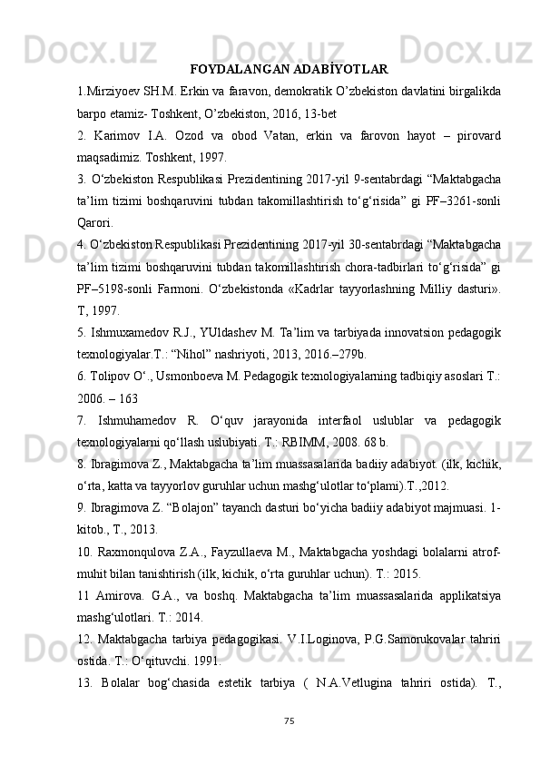 FOYDALANGAN ADABİYOTLAR
1.Mirziyoev SH.M. Erkin va faravon, demokratik O’zbekiston davlatini birgalikda
barpo etamiz- Toshkent, O’zbekiston, 2016, 13-bet
2.   Karimov   I.A.   Ozod   va   obod   Vatan,   erkin   va   farovon   hayot   –   pirovard
maqsadimiz. Toshkent, 1997.
3. O‘zbekiston  Respublikasi  Prezidentining 2017-yil  9-sentabrdagi  “Maktabgacha
ta’lim   tizimi   boshqaruvini   tubdan   takomillashtirish   to‘g‘risida”   gi   PF–3261-sonli
Qarori.
4. O‘zbekiston Respublikasi Prezidentining 2017-yil 30-sentabrdagi “Maktabgacha
ta’lim  tizimi boshqaruvini  tubdan takomillashtirish chora-tadbirlari  to‘g‘risida” gi
PF–5198-sonli   Farmoni.   O‘zbekistonda   «Kadrlar   tayyorlashning   Milliy   dasturi».
T, 1997.
5. Ishmuxamedov R.J., YUldashev M. Ta’lim va tarbiyada innovatsion pedagogik
texnologiyalar.T.: “Nihol” nashriyoti, 2013, 2016.–279b.
6. Tolipov O‘., Usmonboeva M. Pedagogik texnologiyalarning tadbiqiy asoslari T.:
2006. – 163
7.   Ishmuhamedov   R.   O‘quv   jarayonida   interfaol   uslublar   va   pedagogik
texnologiyalarni qo‘llash uslubiyati. T.: RBIMM, 2008. 68 b.
8. Ibragimova Z., Maktabgacha ta’lim muassasalarida badiiy adabiyot. (ilk, kichik,
o‘rta, katta va tayyorlov guruhlar uchun mashg‘ulotlar to‘plami).T.,2012.
9. Ibragimova Z. “Bolajon” tayanch dasturi bo‘yicha badiiy adabiyot majmuasi. 1-
kitob., T., 2013.
10.   Raxmonqulova   Z.A.,   Fayzullaeva   M.,   Maktabgacha   yoshdagi   bolalarni   atrof-
muhit bilan tanishtirish (ilk, kichik, o‘rta guruhlar uchun). T.: 2015.
11   Amirova.   G.A.,   va   boshq.   Maktabgacha   ta’lim   muassasalarida   applikatsiya
mashg‘ulotlari. T.: 2014.
12.   Maktabgacha   tarbiya   pedagogikasi.   V.I.Loginova,   P.G.Samorukovalar   tahriri
ostida. T.: O‘qituvchi. 1991.
13.   Bolalar   bog‘chasida   estetik   tarbiya   (   N.A.Vetlugina   tahriri   ostida).   T.,
75 