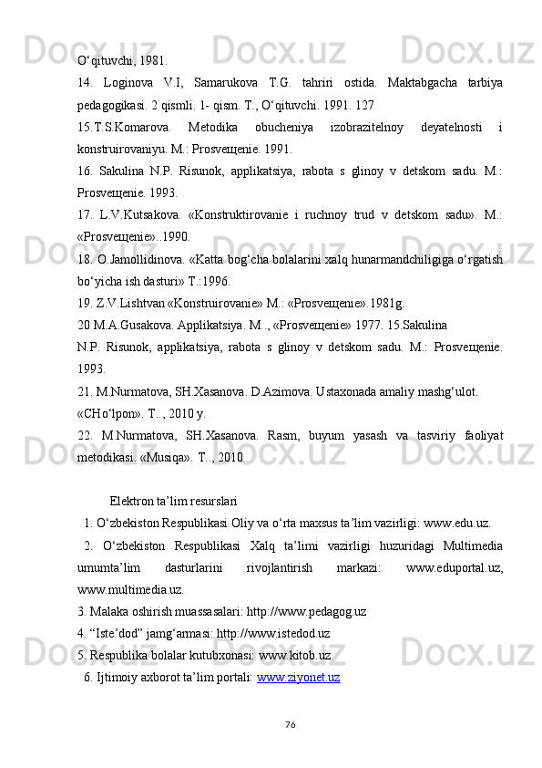 O‘qituvchi, 1981.
14.   Loginova   V.I,   Samarukova   T.G.   tahriri   ostida.   Maktabgacha   tarbiya
pedagogikasi. 2 qismli. 1- qism. T., O‘qituvchi. 1991. 127
15.T.S.Komarova.   Metodika   obucheniya   izobrazitelnoy   deyatelnosti   i
konstruirovaniyu. M.: Prosveщenie. 1991.
16.   Sakulina   N.P.   Risunok,   applikatsiya,   rabota   s   glinoy   v   detskom   sadu.   M.:
Prosveщenie. 1993.
17.   L.V.Kutsakova.   «Konstruktirovanie   i   ruchnoy   trud   v   detskom   sadu».   M.:
«Prosveщenie»..1990.
18. O.Jamollidinova. «Katta bog‘cha bolalarini xalq hunarmandchiligiga o‘rgatish
bo‘yicha ish dasturi» T.:1996.
19. Z.V.Lishtvan «Konstruirovanie» M.: «Prosveщenie».1981g.
20 M.A.Gusakova. Applikatsiya. M.., «Prosveщenie» 1977. 15.Sakulina
N.P.   Risunok,   applikatsiya,   rabota   s   glinoy   v   detskom   sadu.   M.:   Prosveщenie.
1993.
21. M.Nurmatova, SH.Xasanova. D.Azimova. Ustaxonada amaliy mashg‘ulot.
«CHo‘lpon». T.., 2010 y.
22.   M.Nurmatova,   SH.Xasanova.   Rasm,   buyum   yasash   va   tasviriy   faoliyat
metodikasi. «Musiqa». T.., 2010
 
Elektron ta’lim resurslari
1. O‘zbekiston Respublikasi Oliy va o‘rta maxsus ta’lim vazirligi: www.edu.uz.
2.   O‘zbekiston   Respublikasi   Xalq   ta’limi   vazirligi   huzuridagi   Multimedia
umumta’lim   dasturlarini   rivojlantirish   markazi:   www.eduportal.uz,
www.multimedia.uz.
3. Malaka oshirish muassasalari: http://www.pedagog.uz
4. “Iste’dod” jamg‘armasi: http://www.istedod.uz
5. Respublika bolalar kutubxonasi: www.kitob.uz
6. Ijtimoiy axborot ta’lim portali:  www.ziyonet.uz
76 