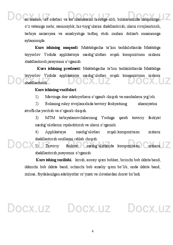 an’analari,   urf   odatlari   va   ko‘nikmalarini   hisobga   olib,   bolalarimizda   xalqimizga,
o‘z vataniga mehr, samimiylik, his-tuyg‘ularini shakllantirish, ularni rivojlanitirish,
tarbiya   nazariyasi   va   amaliyotiga   tadbiq   etish   muhim   dolzarb   muammoga
aylanmoqda.
Kurs   ishining   maqsadi :   Maktabgacha   ta’lim   tashkilotlarida   Maktabga
tayyorlov   Yoshda   applikatsiya   mashg‘ulotlari   orqali   kompozitsion   xislarni
shakllantirish jarayonini o‘rganish.
  Kurs   ishining   predmeti:   Maktabgacha   ta’lim   tashkilotlarida   Maktabga
tayyorlov   Yoshda   applikatsiya   mashg‘ulotlari   orqali   kompozitsion   xislarni
shakllantirish.
Kurs ishining vazifalari :  
1) Mavzuga doir adabiyotlarni o‘rganib chiqish va manbalarni yig‘ish.
2) Bolaning ruhiy rivojlanishida tasviriy faoliyatning  ahamiyatini
atroflicha yoritish va o‘rganib chiqish.
3) MTM   tarbiyalanuvchilarining   Yoshiga   qarab   tasviriy   faoliyat
mashg‘ulotlarini rejalashtirish va ularni o‘rganish.
4) Applikatsiya mashg‘ulotlari orqali kompozitsion xislarni
shakllantirish usullarini ishlab chiqish.
5) Tasviriy faoliyat mashg‘ulotlarida kompozitsion xislarni
shakllantirish jarayonini o‘rganish.
  Kurs ishing tuzilishi.    kirish, asosiy qism boblari, birinchi bob ikkita band,
ikkinchi   bob   ikkita   band,   uchinchi   bob   amaliy   qism   bo‘lib,   unda   ikkita   band,
xulosa, foydalanilgan adabiyotlar ro‘yxati va ilovalardan iborat bo‘ladi.
8 