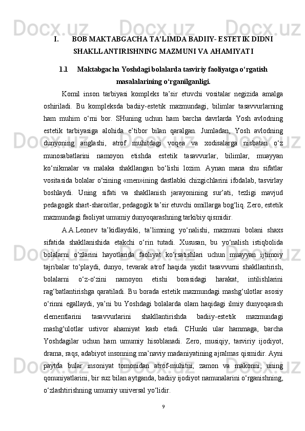 I. BOB MAKTABGACHA TA’LIMDA BADIIY- ESTETIK DIDNI
SHAKLLANTIRISHNING MAZMUNI VA AHAMIYATI
1.1 Maktabgacha Yoshdagi bolalarda tasviriy faoliyatga o‘rgatish
masalalarining o‘rganilganligi.
Komil   inson   tarbiyasi   kompleks   ta’sir   etuvchi   vositalar   negizida   amalga
oshiriladi.   Bu   kompleksda   badiiy-estetik   mazmundagi,   bilimlar   tasavvurlarning
ham   muhim   o‘rni   bor.   SHuning   uchun   ham   barcha   davrlarda   Yosh   avlodning
estetik   tarbiyasiga   alohida   e’tibor   bilan   qaralgan.   Jumladan,   Yosh   avlodning
dunyoning   anglashi,   atrof   muhitdagi   voqea   va   xodisalarga   nisbatan   o‘z
munosabatlarini   namoyon   etishda   estetik   tasavvurlar,   bilimlar,   muayyan
ko‘nikmalar   va   malaka   shakllangan   bo‘lishi   lozim.   Aynan   mana   shu   sifatlar
vositasida bolalar  o‘zining «men»ining dastlabki  chizgichlarini  ifodalab, tasvirlay
boshlaydi.   Uning   sifati   va   shakllanish   jarayonining   sur’ati,   tezligi   mavjud
pedagogik shart-sharoitlar, pedagogik ta’sir etuvchi omillarga bog‘liq. Zero, estetik
mazmundagi faoliyat umumiy dunyoqarashning tarkibiy qismidir.
A.A.Leonev   ta’kidlaydiki,   ta’limning   yo‘nalishi,   mazmuni   bolani   shaxs
sifatida   shakllanishida   etakchi   o‘rin   tutadi.   Xususan,   bu   yo‘nalish   istiqbolida
bolalarni   o‘zlarini   hayotlarida   faoliyat   ko‘rsatishlari   uchun   muayyan   ijtimoiy
tajribalar   to‘playdi,   dunyo,   tevarak   atrof   haqida   yaxlit   tasavvurni   shakllantirish,
bolalarni   o‘z-o‘zini   namoyon   etishi   borasidagi   harakat,   intilishlarini
rag‘batlantirishga   qaratiladi.   Bu   borada   estetik   mazmundagi   mashg‘ulotlar   asosiy
o‘rinni   egallaydi,   ya’ni   bu   Yoshdagi   bolalarda   olam   haqidagi   ilmiy   dunyoqarash
elementlarini   tasavvurlarini   shakllantirishda   badiiy-estetik   mazmundagi
mashg‘ulotlar   ustivor   ahamiyat   kasb   etadi.   CHunki   ular   hammaga,   barcha
Yoshdagilar   uchun   ham   umumiy   hisoblanadi.   Zero,   musiqiy,   tasviriy   ijodiyot,
drama, raqs, adabiyot insonning ma’naviy madaniyatining ajralmas qismidir. Ayni
paytda   bular   insoniyat   tomonidan   atrof-muhitni,   zamon   va   makonni,   uning
qonuniyatlarini, bir suz bilan aytganda, badiiy ijodiyot namunalarini o‘rganishning,
o‘zlashtirishning umumiy universal yo‘lidir.
9 