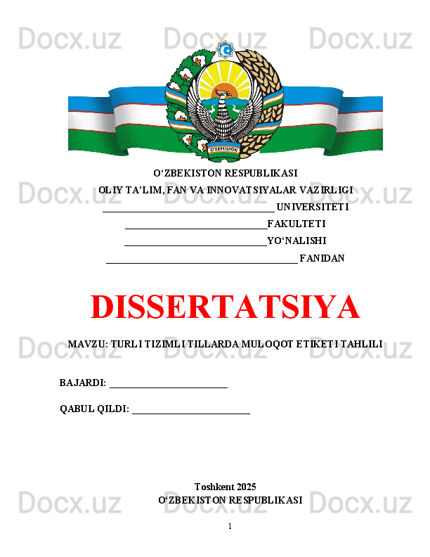 O‘ZBEKISTON RESPUBLIKASI 
OLIY TA’LIM, FAN VA INNOVATSIYALAR VAZIRLIGI
___________________________________ UNIVERSITETI
_____________________________FAKULTETI
_____________________________YO‘NALISHI
_______________________________________ FANIDAN
DISSERTATSIYA
MAVZU: TURLI TIZIMLI TILLARDA MULOQOT ETIKETI TAHLILI
BAJARDI: ________________________
QABUL QILDI: ________________________
Toshkent 202 5
О‘ ZB Е KIST О N R Е SPUBLIK А SI 
1 