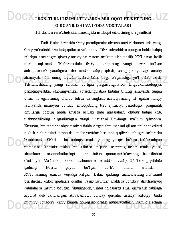 I BOB. TURLI TIZIMLI TILLARDA MULOQOT ETIKETINING
O‘RGANILISHI VA IFODA VOSITALARI
1.1. Jahon va o‘zbek tilshunosligida muloqot etiketining o‘rganilishi
....                  Turli fanlar doirasida ilmiy paradigmalar almashinuvi tilshunoslikda yangi
ilmiy yo‘nalishlar va tadqiqotlarga yo‘l ochdi. Tilni subyektdan ajratgan holda tadqiq
qilishga   asoslangan   qiyosiy-tarixiy   va   sistem-struktur   tilshunoslik   XXI   asrga   kelib
o‘zini   oqlamadi.   Tilshunoslikda   ilmiy   tadqiqotning   yangi   oqimi   bo‘lgan
antroposentrik   paradigma   tilni   ichdan   tadqiq   qilish,   uning   jamiyatdagi   amaliy
ahamiyati,   tilni   uning   foydalanuvchisi   bilan   birga   o‘rganishga   yo‘l   ochib   berdi.
Tilshunoslikning   yangi   sohalari   bo‘lgan   pragmalingvistika,   lingvokulturologiya,
psixolingvistika,   etnolingvistika,   sotsiolingvistika   kabilar   tilning   jamiyatda   turgan
o‘rni,   til   egalarining   olamni   bilish   va   anglash   nazariyasining   til   egalari   nutqiy
faoliyatida   namoyon   bo‘lishi,   muloqotning   turli   ijtimoiy,   psixologik,   pragmatik
omillarga   bog‘liq   holda   amalga   oshishi   kabi   masalalarni   chuqur   tadqiq   etib,
tilshunoslikning   o‘rganilmagan   yangi   jihatlarini   ilm-fanga   ma’lum   qilmoqda.
Xususan, biz tadqiqot obyektimiz sifatida o‘rganishni maqsad qilgan muloqot etiketi
o‘zbek tilshunoslari tomonidan ancha paytdan beri tadqiq qilinib kelingan tushuncha
hisoblanadi.   Etiket   –   bu   axloqiy   madaniyatning   yorqin   ko‘zga   tashlanadigan
munosabat   ko‘rinishlaridan   biri   sifatida   ko‘proq   insonning   tashqi   madaniyatini,
shaxslararo   munosabatlardagi   o‘zini   tutish   qonun-qoidalarining   bajarilishini
ifodalaydi.   Ma’lumki,   “etiket”   tushunchasi   miloddan   avvalgi   2,5-3-ming   yillikda
qadimgi   Misrda   paydo   bo‘lgan   bo‘lib,   atama   sifatida  
XVII   asrning   oxirida   vujudga   kelgan.   Lekin   qadimgi   manbalarning   ma’lumot
berishicha,   etiket   qoidalari   odatlar,   rasm-rusumlar   shaklida   ibtidoiy   davrlardayoq
qabilalarda   mavjud   bo‘lgan.   Shuningdek,   ushbu   qoidalarga   amal   qilmaslik   qabilaga
xiyonat   deb   baholangan.   Avvalambor,   bunday   qoidalar   nafaqat   axloqiy,   balki
huquqiy,   iqtisodiy,   diniy   hamda   qon-qarindoshlik   munosabatlarini   ham   o‘z   ichiga
10 