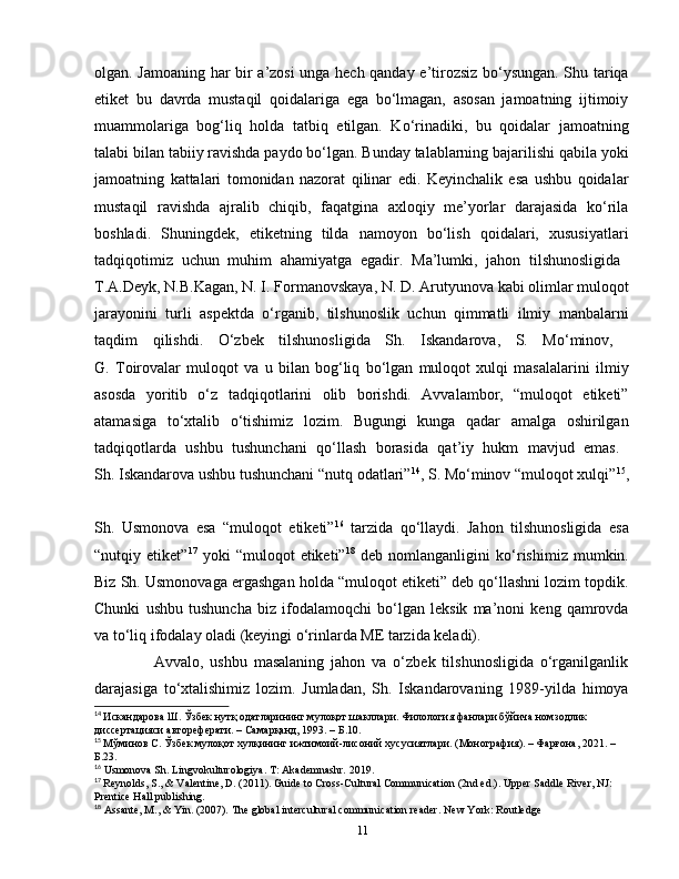 olgan. Jamoaning har bir a’zosi unga hech qanday e’tirozsiz bo‘ysungan. Shu tariqa
etiket   bu   davrda   mustaqil   qoidalariga   ega   bo‘lmagan,   asosan   jamoatning   ijtimoiy
muammolariga   bog‘liq   holda   tatbiq   etilgan.   Ko‘rinadiki,   bu   qoidalar   jamoatning
talabi bilan tabiiy ravishda paydo bo‘lgan. Bunday talablarning bajarilishi qabila yoki
jamoatning   kattalari   tomonidan   nazorat   qilinar   edi.   Keyinchalik   esa   ushbu   qoidalar
mustaqil   ravishda   ajralib   chiqib,   faqatgina   axloqiy   me’yorlar   darajasida   ko‘rila
boshladi.   Shuningdek,   etiketning   tilda   namoyon   bo‘lish   qoidalari,   xususiyatlari
tadqiqotimiz   uchun   muhim   ahamiyatga   egadir.   Ma’lumki,   jahon   tilshunosligida  
T.A.Deyk, N.B.Kagan, N. I. Formanovskaya, N. D. Arutyunova  kabi olimlar muloqot
jarayonini   turli   aspektda   o‘rganib,   tilshunoslik   uchun   qimmatli   ilmiy   manbalarni
taqdim   qilishdi.   O‘zbek   tilshunosligida   Sh.   Iskandarova,   S.   Mo‘minov,  
G.   Toirovalar   muloqot   va   u   bilan   bog‘liq   bo‘lgan   muloqot   xulqi   masalalarini   ilmiy
asosda   yoritib   o‘z   tadqiqotlarini   olib   borishdi.   Avvalambor,   “muloqot   etiketi”
atamasiga   to‘xtalib   o‘tishimiz   lozim.   Bugungi   kunga   qadar   amalga   oshirilgan
tadqiqotlarda   ushbu   tushunchani   qo‘llash   borasida   qat’iy   hukm   mavjud   emas.  
Sh. Iskandarova ushbu tushunchani “nutq odatlari” 14
, S. Mo‘minov “muloqot xulqi” 15
,
Sh.   Usmonova   esa   “muloqot   etiketi” 16
  tarzida   qo‘llaydi.   Jahon   tilshunosligida   esa
“nutqiy  etiket” 17
  yoki   “muloqot   etiketi” 18
  deb   nomlanganligini   ko‘rishimiz   mumkin.
Biz Sh. Usmonovaga ergashgan holda “muloqot etiketi” deb qo‘llashni lozim topdik.
Chunki   ushbu   tushuncha   biz   ifodalamoqchi   bo‘lgan   leksik   ma’noni   keng   qamrovda
va to‘liq ifodalay oladi (keyingi o‘rinlarda ME tarzida keladi). 
                  Avvalo,   ushbu   masalaning   jahon   va   o‘zbek   tilshunosligida   o‘rganilganlik
darajasiga   to‘xtalishimiz   lozim.   Jumladan,   Sh.   Iskandarovaning   1989-yilda   himoya
14
  Искандарова   Ш .  Ўзбек   нутқ   одатларининг   мулоқот   шакллари .  Филология фанлари бўйича номзодлик 
диссертацияси автореферати. – Самарқанд, 1993. –  Б .10.
15
  Мўминов С. Ўзбек мулоқот хулқининг ижтимоий-лисоний хусусиятлари. (Монография). – Фарғона, 2021. – 
Б.23.
16
 Usmonova Sh. Lingvokulturologiya. T: Akademnashr. 2019.
17
  Reynolds, S., & Valentine, D. (2011).  Guide to Cross-Cultural Communication (2nd ed.). Upper Saddle River, NJ: 
Prentice Hall publishing.
18
 Assante, M., & Yin. (2007). The global intercultural communication reader. New York: Routledge
11 