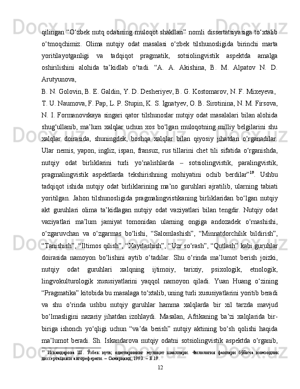 qilingan “O‘zbek nutq odatining muloqot shakllari” nomli dissertatsiyasiga to‘xtalib
o‘tmoqchimiz.   Olima   nutqiy   odat   masalasi   o‘zbek   tilshunosligida   birinchi   marta
yoritilayotganligi   va   tadqiqot   pragmatik,   sotsiolingvistik   aspektda   amalga
oshirilishini   alohida   ta’kidlab   o‘tadi.   “A.   A.   Akishina,   B.   M.   Alpatov   N.   D.
Arutyunova,  
B. N. Golovin, B. E. Galdin, Y. D. Desheriyev, B. G. Kostomarov, N. F. Mixeyeva, 
T. U. Naumova, F. Pap, L. P. Stupin, K. S. Ignatyev, O. B. Sirotinina, N. M. Firsova,
N.   I.   Formanovskaya   singari   qator   tilshunoslar   nutqiy   odat   masalalari   bilan   alohida
shug‘ullanib,   ma’lum   xalqlar   uchun   xos   bo‘lgan   muloqotning   milliy   belgilarini   shu
xalqlar   doirasida,   shuningdek,   boshqa   xalqlar   bilan   qiyosiy   jihatdan   o‘rganadilar.
Ular   nemis,   yapon,   ingliz,   ispan,   fransuz,   rus   tillarini   chet   tili   sifatida   o‘rganishda,
nutqiy   odat   birliklarini   turli   yo‘nalishlarda     sotsiolingvistik,   paralingvistik,‒
pragmalingvistik   aspektlarda   tekshirishning   mohiyatini   ochib   berdilar” 19
.   Ushbu
tadqiqot   ishida   nutqiy   odat   birliklarining   ma’no   guruhlari   ajratilib,   ularning   tabiati
yoritilgan.   Jahon   tilshunosligida   pragmalingvistikaning   birliklaridan   bo‘lgan   nutqiy
akt   guruhlari   olima   ta’kidlagan   nutqiy   odat   vaziyatlari   bilan   tengdir.   Nutqiy   odat
vaziyatlari   ma’lum   jamiyat   tomonidan   ularning   ongiga   andozadek   o‘rnashishi,
o‘zgaruvchan   va   o‘zgarmas   bo‘lishi,   “Salomlashish”,   “Minnatdorchilik   bildirish”,
“Tanishish”, “Iltimos qilish”, “Xayrlashish”, “Uzr so‘rash”, “Qutlash” kabi guruhlar
doirasida   namoyon   bo‘lishini   aytib   o‘tadilar.   Shu   o‘rinda   ma’lumot   berish   joizki,
nutqiy   odat   guruhlari   xalqning   ijtimoiy,   tarixiy,   psixologik,   etnologik,
lingvokulturologik   xususiyatlarini   yaqqol   namoyon   qiladi.   Yuan   Huang   o‘zining
“Pragmatika” kitobida bu masalaga to‘xtalib, uning turli xususiyatlarini yoritib beradi
va   shu   o‘rinda   ushbu   nutqiy   guruhlar   hamma   xalqlarda   bir   xil   tarzda   mavjud
bo‘lmasligini   nazariy   jihatdan   izohlaydi.   Masalan,   Afrikaning   ba’zi   xalqlarida   bir-
biriga   ishonch   yo‘qligi   uchun   “va’da   berish”   nutqiy   aktining   bo‘sh   qolishi   haqida
ma’lumot   beradi.   Sh.   Iskandarova   nutqiy   odatni   sotsiolingvistik   aspektda   o‘rganib,
19
  Искандарова   Ш .   Ўзбек   нутқ   одатларининг   мулоқот   шакллари .   Филология   фанлари   бўйича   номзодлик
диссертацияси автореферати. – Самарқанд, 1993. –  Б .19.
12 