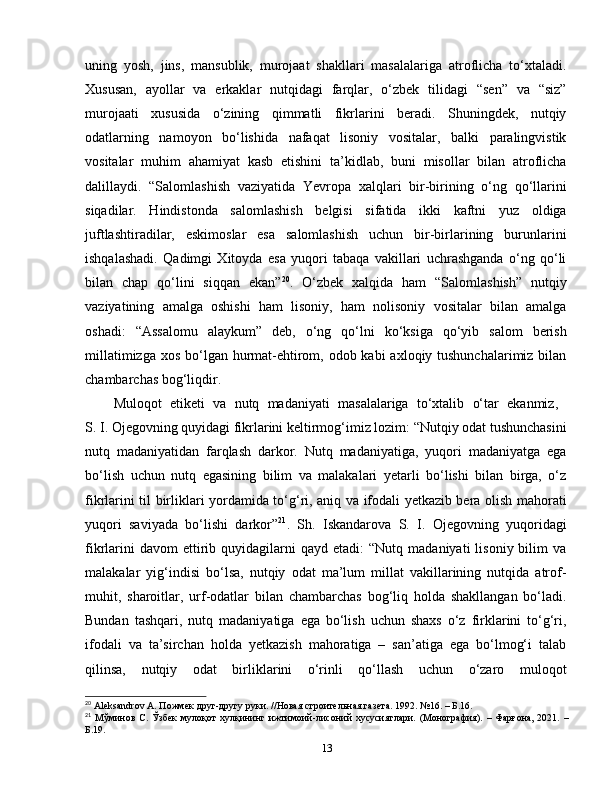 uning   yosh,   jins,   mansublik,   murojaat   shakllari   masalalariga   atroflicha   to‘xtaladi.
Xususan,   ayollar   va   erkaklar   nutqidagi   farqlar,   o‘zbek   tilidagi   “sen”   va   “siz”
murojaati   xususida   o‘zining   qimmatli   fikrlarini   beradi.   Shuningdek,   nutqiy
odatlarning   namoyon   bo‘lishida   nafaqat   lisoniy   vositalar,   balki   paralingvistik
vositalar   muhim   ahamiyat   kasb   etishini   ta’kidlab,   buni   misollar   bilan   atroflicha
dalillaydi.   “Salomlashish   vaziyatida   Yevropa   xalqlari   bir-birining   o‘ng   qo‘llarini
siqadilar.   Hindistonda   salomlashish   belgisi   sifatida   ikki   kaftni   yuz   oldiga
juftlashtiradilar,   eskimoslar   esa   salomlashish   uchun   bir-birlarining   burunlarini
ishqalashadi.   Qadimgi   Xitoyda   esa   yuqori   tabaqa   vakillari   uchrashganda   o‘ng   qo‘li
bilan   chap   qo‘lini   siqqan   ekan” 20
.   O‘zbek   xalqida   ham   “Salomlashish”   nutqiy
vaziyatining   amalga   oshishi   ham   lisoniy,   ham   nolisoniy   vositalar   bilan   amalga
oshadi:   “Assalomu   alaykum”   deb,   o‘ng   qo‘lni   ko‘ksiga   qo‘yib   salom   berish
millatimizga xos bo‘lgan hurmat-ehtirom, odob kabi  axloqiy tushunchalarimiz bilan
chambarchas bog‘liqdir.
Muloqot   etiketi   va   nutq   madaniyati   masalalariga   to‘xtalib   o‘tar   ekanmiz,  
S. I. Ojegovning quyidagi fikrlarini keltirmog‘imiz lozim: “Nutqiy odat tushunchasini
nutq   madaniyatidan   farqlash   darkor.   Nutq   madaniyatiga,   yuqori   madaniyatga   ega
bo‘lish   uchun   nutq   egasining   bilim   va   malakalari   yetarli   bo‘lishi   bilan   birga,   o‘z
fikrlarini til birliklari yordamida to‘g‘ri, aniq va ifodali yetkazib bera olish mahorati
yuqori   saviyada   bo‘lishi   darkor” 21
.   Sh.   Iskandarova   S.   I.   Ojegovning   yuqoridagi
fikrlarini  davom  ettirib  quyidagilarni  qayd   etadi:   “Nutq  madaniyati  lisoniy  bilim   va
malakalar   yig‘indisi   bo‘lsa,   nutqiy   odat   ma’lum   millat   vakillarining   nutqida   atrof-
muhit,   sharoitlar,   urf-odatlar   bilan   chambarchas   bog‘liq   holda   shakllangan   bo‘ladi.
Bundan   tashqari,   nutq   madaniyatiga   ega   bo‘lish   uchun   shaxs   o‘z   firklarini   to‘g‘ri,
ifodali   va   ta’sirchan   holda   yetkazish   mahoratiga   –   san’atiga   ega   bo‘lmog‘i   talab
qilinsa,   nutqiy   odat   birliklarini   o‘rinli   qo‘llash   uchun   o‘zaro   muloqot
20
  Aleksandrov   A . Пожмек друг-другу руки. //Новая строительная газета.  1992. №16. – Б.16.
21
  Мўминов   С.  Ўзбек   мулоқот   хулқининг  ижтимоий-лисоний   хусусиятлари.   (Монография).   –  Фарғона,   2021.   –
Б.19.
13 