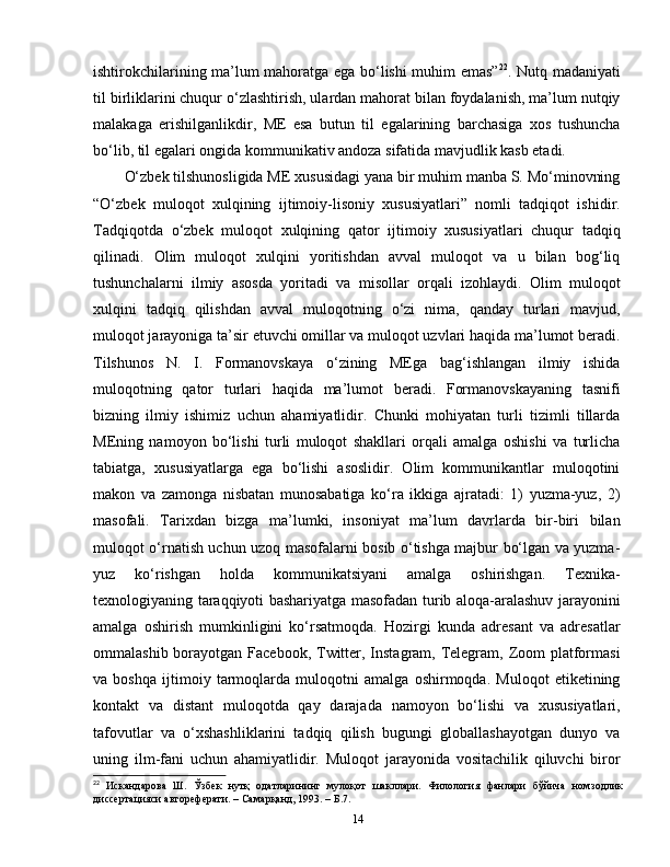 ishtirokchilarining ma’lum mahoratga ega bo‘lishi muhim emas” 22
. Nutq madaniyati
til birliklarini chuqur o‘zlashtirish, ulardan mahorat bilan foydalanish, ma’lum nutqiy
malakaga   erishilganlikdir,   ME   esa   butun   til   egalarining   barchasiga   xos   tushuncha
bo‘lib, til egalari ongida kommunikativ andoza sifatida mavjudlik kasb etadi. 
O‘zbek tilshunosligida ME xususidagi yana bir muhim manba S. Mo‘minovning
“O‘zbek   muloqot   xulqining   ijtimoiy-lisoniy   xususiyatlari”   nomli   tadqiqot   ishidir.
Tadqiqotda   o‘zbek   muloqot   xulqining   qator   ijtimoiy   xususiyatlari   chuqur   tadqiq
qilinadi.   Olim   muloqot   xulqini   yoritishdan   avval   muloqot   va   u   bilan   bog‘liq
tushunchalarni   ilmiy   asosda   yoritadi   va   misollar   orqali   izohlaydi.   Olim   muloqot
xulqini   tadqiq   qilishdan   avval   muloqotning   o‘zi   nima,   qanday   turlari   mavjud,
muloqot jarayoniga ta’sir etuvchi omillar va muloqot uzvlari haqida ma’lumot beradi.
Tilshunos   N.   I.   Formanovskaya   o‘zining   MEga   bag‘ishlangan   ilmiy   ishida
muloqotning   qator   turlari   haqida   ma’lumot   beradi.   Formanovskayaning   tasnifi
bizning   ilmiy   ishimiz   uchun   ahamiyatlidir.   Chunki   mohiyatan   turli   tizimli   tillarda
MEning   namoyon   bo‘lishi   turli   muloqot   shakllari   orqali   amalga   oshishi   va   turlicha
tabiatga,   xususiyatlarga   ega   bo‘lishi   asoslidir.   Olim   kommunikantlar   muloqotini
makon   va   zamonga   nisbatan   munosabatiga   ko‘ra   ikkiga   ajratadi:   1)   yuzma-yuz,   2)
masofali.   Tarixdan   bizga   ma’lumki,   insoniyat   ma’lum   davrlarda   bir-biri   bilan
muloqot o‘rnatish uchun uzoq masofalarni bosib o‘tishga majbur bo‘lgan va yuzma-
yuz   ko‘rishgan   holda   kommunikatsiyani   amalga   oshirishgan.   Texnika-
texnologiyaning taraqqiyoti bashariyatga masofadan turib aloqa-aralashuv jarayonini
amalga   oshirish   mumkinligini   ko‘rsatmoqda.   Hozirgi   kunda   adresant   va   adresatlar
ommalashib borayotgan Facebook, Twitter, Instagram, Telegram, Zoom  platformasi
va   boshqa   ijtimoiy   tarmoqlarda   muloqotni   amalga   oshirmoqda.   Muloqot   etiketining
kontakt   va   distant   muloqotda   qay   darajada   namoyon   bo‘lishi   va   xususiyatlari,
tafovutlar   va   o‘xshashliklarini   tadqiq   qilish   bugungi   globallashayotgan   dunyo   va
uning   ilm-fani   uchun   ahamiyatlidir.   Muloqot   jarayonida   vositachilik   qiluvchi   biror
22
  Искандарова   Ш.   Ўзбек   нутқ   одатларининг   мулоқот   шакллари.   Филология   фанлари   бўйича   номзодлик
диссертацияси автореферати. – Самарқанд, 1993. –  Б .7.
14 