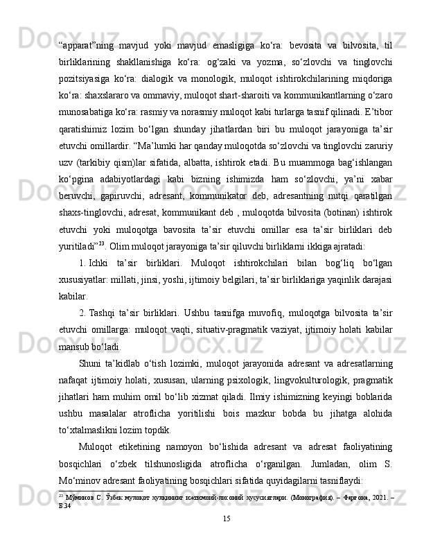 “apparat”ning   mavjud   yoki   mavjud   emasligiga   ko‘ra:   bevosita   va   bilvosita,   til
birliklarining   shakllanishiga   ko‘ra:   og‘zaki   va   yozma,   so‘zlovchi   va   tinglovchi
pozitsiyasiga   ko‘ra:   dialogik   va   monologik,   muloqot   ishtirokchilarining   miqdoriga
ko‘ra: shaxslararo va ommaviy, muloqot shart-sharoiti va kommunikantlarning o‘zaro
munosabatiga ko‘ra: rasmiy va norasmiy muloqot kabi turlarga tasnif qilinadi. E’tibor
qaratishimiz   lozim   bo‘lgan   shunday   jihatlardan   biri   bu   muloqot   jarayoniga   ta’sir
etuvchi omillardir. “Ma’lumki har qanday muloqotda so‘zlovchi va tinglovchi  zaruriy
uzv   (tarkibiy   qism)lar   sifatida,   albatta,   ishtirok   etadi.   Bu   muammoga   bag‘ishlangan
ko‘pgina   adabiyotlardagi   kabi   bizning   ishimizda   ham   so‘zlovchi,   ya’ni   xabar
beruvchi,   gapiruvchi,   adresant,   kommunikator   deb,   adresantning   nutqi   qaratilgan
shaxs-tinglovchi, adresat, kommunikant deb , muloqotda bilvosita (botinan) ishtirok
etuvchi   yoki   muloqotga   bavosita   ta’sir   etuvchi   omillar   esa   ta’sir   birliklari   deb
yuritiladi” 23
. Olim muloqot jarayoniga ta’sir qiluvchi birliklarni ikkiga ajratadi: 
1.  Ichki   ta’sir   birliklari.   Muloqot   ishtirokchilari   bilan   bog‘liq   bo‘lgan
xususiyatlar: millati, jinsi, yoshi, ijtimoiy belgilari, ta’sir birliklariga yaqinlik darajasi
kabilar.
2.  Tashqi   ta’sir   birliklari.   Ushbu   tasnifga   muvofiq,   muloqotga   bilvosita   ta’sir
etuvchi   omillarga:   muloqot   vaqti,   situativ-pragmatik   vaziyat,   ijtimoiy   holati   kabilar
mansub bo‘ladi. 
Shuni   ta’kidlab   o‘tish   lozimki,   muloqot   jarayonida   adresant   va   adresatlarning
nafaqat   ijtimoiy   holati,   xususan,   ularning   psixologik,   lingvokulturologik,   pragmatik
jihatlari   ham   muhim   omil   bo‘lib   xizmat   qiladi.   Ilmiy   ishimizning  keyingi   boblarida
ushbu   masalalar   atroflicha   yoritilishi   bois   mazkur   bobda   bu   jihatga   alohida
to‘xtalmaslikni lozim topdik. 
Muloqot   etiketining   namoyon   bo‘lishida   adresant   va   adresat   faoliyatining
bosqichlari   o‘zbek   tilshunosligida   atroflicha   o‘rganilgan.   Jumladan,   olim   S.
Mo‘minov adresant faoliyatining bosqichlari sifatida quyidagilarni tasniflaydi: 
23
  Мўминов   С.   Ўзбек   мулоқот   хулқининг   ижтимоий-лисоний   хусусиятлари.  (Монография).  –   Фарғона,   2021.  –
Б.34
15 