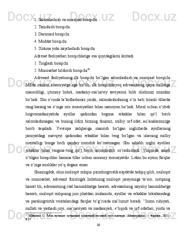 1.  Salomlashish va murojaat bosqichi.
2.  Tanishish bosqichi.
3.  Daromad bosqichi.
4.  Muddat bosqichi.
5.  Xotima yoki xayrlashish bosqichi.
Adresat faoliyatlari bosqichlariga esa quyidagilarni kiritadi:
1.  Tinglash bosqichi.
2.  Munosabat bildirish bosqichi 24
.
Adresant   faoliyatining   ilk   bosqichi   bo‘lgan   salomlashish   va   murojaat   bosqichi
MEda   muhim   ahamiyatga   ega   bo‘lib,   ilk   bosqichdayoq   adresantning   qaysi   millatga
mansubligi,   ijtimoiy   holati,   madaniy-ma’naviy   saviyasini   bilib   olishimiz   mumkin
bo‘ladi. Shu o‘rinda ta’kidlashimiz joizki, salomlashishning  o‘zi  turli tizimli tillarda
rang-barang va o‘ziga xos xususiyatlari bilan namoyon bo‘ladi. Misol uchun o‘zbek
lingvomadaniyatida   ayollar   qadimdan   begona   erkaklar   bilan   qo‘l   berib
salomlashmagan   va   buning   ildizi   bizning   dinimiz,   milliy   urf-odat,   an’analarimizga
borib   taqaladi.   Yevropa   xalqlariga   mansub   bo‘lgan   inglizlarda   ayollarning
jamiyatdagi   mavqeyi   qadimdan   erkaklar   bilan   teng   bo‘lgan   va   ularning   milliy
mentalligi   bunga   hech   qanday   monelik   ko‘rsatmagan.   Shu   sababli   ingliz   ayollari
erkaklar   bilan   tengma-teng   qo‘l   berib   salomlashib   so‘rashishadi.   Yuqorida   sanab
o‘tilgan bosqichlar hamma tillar uchun umumiy xususiyatdir. Lekin bu ayrim farqlar
va o‘ziga xosliklar yo‘q degani emas. 
Shuningdek, olim muloqot xulqini psixolingvistik aspektda tadqiq qilib, muloqot
va   munosabat,   adresant   fiziologik   holatining   muloqot   jarayoniga   ta’siri,   nutqning
hasrat tili, adresantning real hamsuhbatga hasrati, adresantning xayoliy hamsuhbatga
hasrati, muloqot  xulqining jins  jihatdan xoslanishi,  ayollar  va erkaklar  leksikasidagi
va   paralingvistik   vositalaridagi   farqlar   to‘g‘risida   ma’lumot   beradi.   “Inson   ruhiyati,
millati va yashash joyi, ma’naviyati va madaniyati, e’tiqodi va urf-odatlari, yoshi va
24
  Мўминов   С.   Ўзбек   мулоқот   хулқининг   ижтимоий-лисоний   хусусиятлари.   (Монография).   –   Фарғона,   2021.–
Б.37.
16 