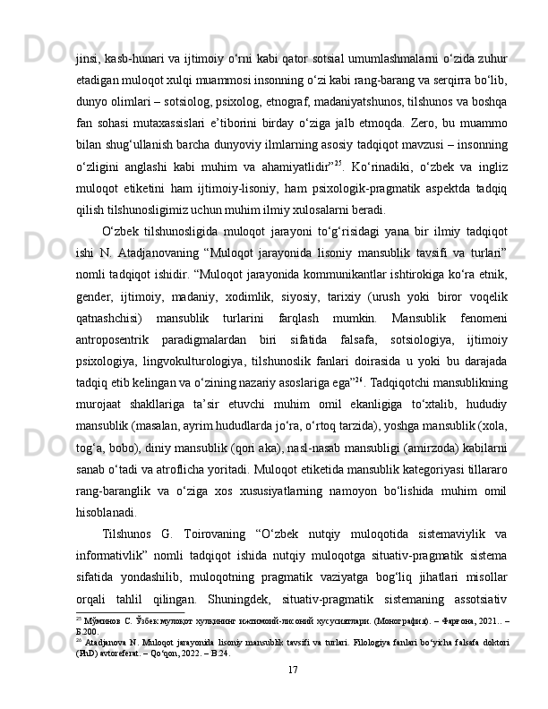 jinsi, kasb-hunari va ijtimoiy o‘rni kabi qator sotsial umumlashmalarni o‘zida zuhur
etadigan muloqot xulqi muammosi insonning o‘zi kabi rang-barang va serqirra bo‘lib,
dunyo olimlari – sotsiolog, psixolog, etnograf, madaniyatshunos, tilshunos va boshqa
fan   sohasi   mutaxassislari   e’tiborini   birday   o‘ziga   jalb   etmoqda.   Zero,   bu   muammo
bilan shug‘ullanish barcha dunyoviy ilmlarning asosiy tadqiqot mavzusi – insonning
o‘zligini   anglashi   kabi   muhim   va   ahamiyatlidir” 25
.   Ko‘rinadiki,   o‘zbek   va   ingliz
muloqot   etiketini   ham   ijtimoiy-lisoniy,   ham   psixologik-pragmatik   aspektda   tadqiq
qilish tilshunosligimiz uchun muhim ilmiy xulosalarni beradi. 
O‘zbek   tilshunosligida   muloqot   jarayoni   to‘g‘risidagi   yana   bir   ilmiy   tadqiqot
ishi   N.   Atadjanovaning   “Muloqot   jarayonida   lisoniy   mansublik   tavsifi   va   turlari”
nomli tadqiqot ishidir. “Muloqot jarayonida kommunikantlar ishtirokiga ko‘ra etnik,
gender,   ijtimoiy,   madaniy,   xodimlik,   siyosiy,   tarixiy   (urush   yoki   biror   voqelik
qatnashchisi)   mansublik   turlarini   farqlash   mumkin.   Mansublik   fenomeni
antroposentrik   paradigmalardan   biri   sifatida   falsafa,   sotsiologiya,   ijtimoiy
psixologiya,   lingvokulturologiya,   tilshunoslik   fanlari   doirasida   u   yoki   bu   darajada
tadqiq etib kelingan va o‘zining nazariy asoslariga ega” 26
. Tadqiqotchi mansublikning
murojaat   shakllariga   ta’sir   etuvchi   muhim   omil   ekanligiga   to‘xtalib,   hududiy
mansublik (masalan, ayrim hududlarda jo‘ra, o‘rtoq tarzida), yoshga mansublik (xola,
tog‘a, bobo), diniy mansublik (qori aka), nasl-nasab mansubligi (amirzoda) kabilarni
sanab o‘tadi va atroflicha yoritadi.  Muloqot etiketida mansublik kategoriyasi tillararo
rang-baranglik   va   o‘ziga   xos   xususiyatlarning   namoyon   bo‘lishida   muhim   omil
hisoblanadi.
Tilshunos   G.   Toirovaning   “O‘zbek   nutqiy   muloqotida   sistemaviylik   va
informativlik”   nomli   tadqiqot   ishida   nutqiy   muloqotga   situativ-pragmatik   sistema
sifatida   yondashilib,   muloqotning   pragmatik   vaziyatga   bog‘liq   jihatlari   misollar
orqali   tahlil   qilingan.   Shuningdek,   situativ-pragmatik   sistemaning   assotsiativ
25
  Мўминов С. Ўзбек мулоқот хулқининг ижтимоий-лисоний хусусиятлари. (Монография). – Фарғона, 2021.. –
Б.200.
26
  Atadjanova   N.   Muloqot   jarayonida   lisoniy   mansublik   tavsifi   va   turlari.   Filologiya   fanlari   bo‘yicha   falsafa   doktori
(PhD) avtoreferat. – Qo‘qon, 2022. – B.24.
17