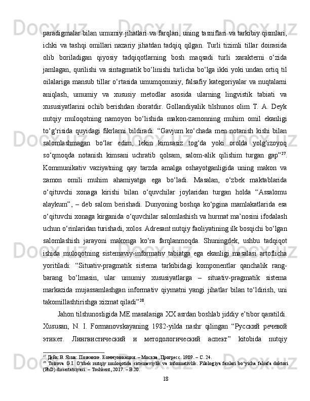 paradigmalar bilan umumiy jihatlari va farqlari, uning tasniflari va tarkibiy qismlari,
ichki   va   tashqi   omillari   nazariy   jihatdan   tadqiq   qilgan.   Turli   tizimli   tillar   doirasida
olib   boriladigan   qiyosiy   tadqiqotlarning   bosh   maqsadi   turli   xarakterni   o‘zida
jamlagan, qurilishi va sintagmatik bo‘linishi turlicha bo‘lga ikki yoki undan ortiq til
oilalariga mansub tillar o‘rtasida umumqonuniy, falsafiy kategoriyalar va nuqtalarni
aniqlash,   umumiy   va   xususiy   metodlar   asosida   ularning   lingvistik   tabiati   va
xususiyatlarini   ochib   berishdan   iboratdir.   Gollandiyalik   tilshunos   olim   T.   A.   Deyk
nutqiy   muloqotning   namoyon   bo‘lishida   makon-zamonning   muhim   omil   ekanligi
to‘g‘risida   quyidagi   fikrlarni   bildiradi:   “Gavjum   ko‘chada   men   notanish   kishi   bilan
salomlashmagan   bo‘lar   edim,   lekin   kimsasiz   tog‘da   yoki   orolda   yolg‘izoyoq
so‘qmoqda   notanish   kimsani   uchratib   qolsam,   salom-alik   qilishim   turgan   gap” 27
.
Kommunikativ   vaziyatning   qay   tarzda   amalga   oshayotganligida   uning   makon   va
zamon   omili   muhim   ahamiyatga   ega   bo‘ladi.   Masalan,   o‘zbek   maktablarida
o‘qituvchi   xonaga   kirishi   bilan   o‘quvchilar   joylaridan   turgan   holda   “Assalomu
alaykum”,   –   deb   salom   berishadi.   Dunyoning   boshqa   ko‘pgina   mamlakatlarida   esa
o‘qituvchi xonaga kirganida o‘quvchilar salomlashish va hurmat ma’nosini ifodalash
uchun o‘rinlaridan turishadi, xolos. Adresant nutqiy faoliyatining ilk bosqichi bo‘lgan
salomlashish   jarayoni   makonga   ko‘ra   farqlanmoqda.   Shuningdek,   ushbu   tadqiqot
ishida   muloqotning   sistemaviy-informativ   tabiatga   ega   ekanligi   masalasi   artoflicha
yoritiladi:   “Situativ-pragmatik   sistema   tarkibidagi   komponentlar   qanchalik   rang-
barang   bo‘lmasin,   ular   umumiy   xususiyatlarga   –   situativ-pragmatik   sistema
markazida   mujassamlashgan   informativ   qiymatni   yangi   jihatlar   bilan   to‘ldirish,   uni
takomillashtirishga xizmat qiladi” 28
.
Jahon tilshunosligida ME masalasiga XX asrdan boshlab jiddiy e’tibor qaratildi.
Xususan,   N.   I.   Formanovskayaning   1982-yilda   nashr   qilingan   “ Руский   речевой
этикет .   Лингвистический   и   методологический   аспект ”   kitobida   nutqiy
27
 Дейк В. Язык. Познание. Коммуникация. – Москва, Прогресс. 1989. – С.   24.
28
  Toirova   G.I.   O‘zbek   nutqiy   muloqotida   sistemaviylik   va   informativlik.   Filolog iya   fanlari   bo‘yicha   falsafa   doktori
(PhD) dissertatsiyasi. – Toshkent, 2017. – B.20.
18 