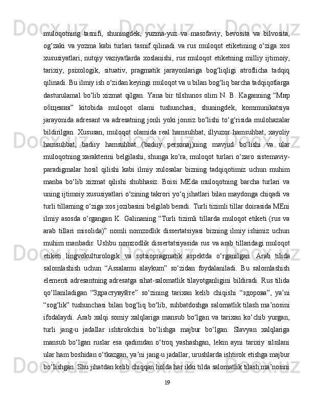 muloqotning   tasnifi,   shuningdek,   yuzma-yuz   va   masofaviy,   bevosita   va   bilvosita,
og‘zaki   va   yozma   kabi   turlari   tasnif   qilinadi   va   rus   muloqot   etiketining   o‘ziga   xos
xususiyatlari,   nutqiy   vaziyatlarda   xoslanishi,   rus   muloqot   etiketning   mill iy   ijtimoiy,
tarixiy,   psixologik,   situativ,   pragmatik   jarayonlariga   bog‘liqligi   atroflicha   tadqiq
qilinadi. Bu ilmiy ish o‘zidan keyingi muloqot va u bilan bog‘liq barcha tadqiqotlarga
dasturulamal   bo‘lib   xizmat   qilgan.   Yana   bir   tilshunos   olim   N.   B.   Kaganning   “Мир
общения”   kitobida   muloqot   olami   tushunchasi,   shuningdek,   kommunikatsiya
jarayonida  adresant  va adresatning  jonli  yoki  jonsiz  bo‘lishi  to‘g‘risida  mulohazalar
bildirilgan.   Xususan,   muloqot   olamida   real   hamsuhbat,   illyuzor   hamsuhbat,   xayoliy
hamsuhbat,   badiiy   hamsuhbat   (badiiy   personaj)ning   mavjud   bo‘lishi   va   ular
muloqotning xarakterini belgilashi, shunga ko‘ra, muloqot turlari o‘zaro sistemaviy-
paradigmalar   hosil   qilishi   kabi   ilmiy   xulosalar   bizning   tadqiqotimiz   uchun   muhim
manba   bo‘lib   xizmat   qilishi   shubhasiz.   Boisi   MEda   muloqotning   barcha   turlari   va
uning ijtimoiy xususiyatlari o‘zining takrori yo‘q jihatlari bilan maydonga chiqadi va
turli tillarning o‘ziga xos jozibasini belgilab beradi. Turli tizimli tillar doirasida MEni
ilmiy  asosda   o‘rgangan  K.   Galinaning  “Turli  tizimli   tillarda  muloqot  etiketi  (rus   va
arab   tillari   misolida)”   nomli   nomzodlik   dissertatsiyasi   bizning   ilmiy   ishimiz   uchun
muhim manbadir. Ushbu nomzodlik dissertatsiyasida   rus va arab tillaridagi muloqot
etiketi   lingvokulturologik   va   sotsiopragmatik   aspektda   o‘rganilgan.   Arab   tilida
salomlashish   uchun   “Assalamu   alaykum”   so‘zidan   foydalaniladi.   Bu   salomlashish
elementi adresantning adresatga sihat-salomatlik tilayotganligini bildiradi. Rus tilida
qo‘llaniladigan   “ Здрастувуйте ”   so‘zining   tarixan   kelib   chiqishi   “ здорова ”,   ya’ni
“sog‘lik” tushunchasi  bilan bog‘liq bo‘lib, suhbatdoshga salomatlik tilash ma’nosini
ifodalaydi.   Arab   xalqi   somiy   xalqlariga   mansub   bo‘lgan   va   tarixan   ko‘chib   yurgan,
turli   jang-u   jadallar   ishtirokchisi   bo‘lishga   majbur   bo‘lgan.   Slavyan   xalqlariga
mansub   bo‘lgan   ruslar   esa   qadimdan   o‘troq   yashashgan,   lekin   ayni   tarixiy   silsilani
ular ham boshidan o‘tkazgan, ya’ni jang-u jadallar, urushlarda ishtirok etishga majbur
bo‘lishgan. Shu jihatdan kelib chiqqan holda har ikki tilda salomatlik tilash ma’nosini
19 