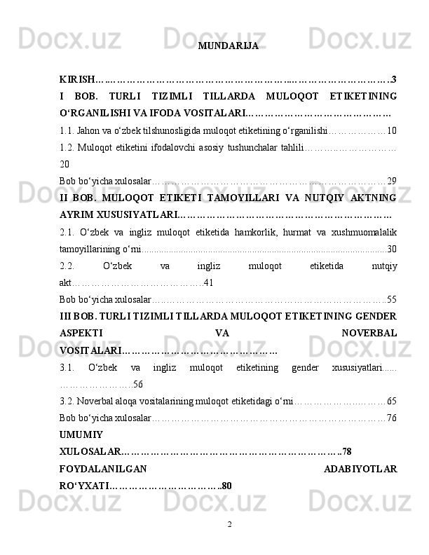 MUNDARIJA
KIRISH….………………………………………………..…………………………..3
I   BOB.   TURLI   TIZIMLI   TILLARDA   MULOQOT   ETIKETINING
O‘RGANILISHI VA IFODA VOSITALARI………………………………………
1.1. Jahon va o‘zbek tilshunosligida muloqot etiketining o‘rganilishi………………10
1.2.   Muloqot   etiketini   ifodalovchi   asosiy   tushunchalar   tahlili………..………………
20
Bob bo‘yicha xulosalar………………………………………………………………29
II   BOB.   MULOQOT   ETIKETI   TAMOYILLARI   VA   NUTQIY   AKTNING
AYRIM XUSUSIYATLARI…………………………………………………………
2.1.   O‘zbek   va   ingliz   muloqot   etiketida   hamkorlik,   hurmat   va   xushmuomalalik
tamoyillarining o‘rni....................................................................................................30
2.2.   O‘zbek   va   ingliz   muloqot   etiketida   nutqiy
akt…………………………………..41
Bob bo‘yicha xulosalar…..…………………………………………………………..55
III BOB. TURLI TIZIMLI TILLARDA MULOQOT ETIKETINING GENDER
ASPEKTI   VA   NOVERBAL
VOSITALARI…………………………………………
3.1.   O‘zbek   va   ingliz   muloqot   etiketining   gender   xususiyatlari......
…………………..56
3.2. Noverbal aloqa vositalarining muloqot etiketidagi o‘rni………………..………65
Bob bo‘yicha xulosalar………………………………………………………………76
UMUMIY
XULOSALAR…………………………………………………………..78
FOYDALANILGAN   ADABIYOTLAR
RO‘YXATI……………………………..80 
2 