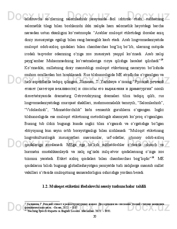 bildiruvchi   so‘zlarning   salomlashish   jarayonida   faol   ishtirok   etishi,   suhbatning
salomatlik   tilagi   bilan   boshlanishi   ikki   xalqda   ham   salomatlik   hayotdagi   barcha
narsadan   ustun   ekanligini   ko‘rsatmoqda.   “Arablar   muloqot   etiketidagi   iboralar   aniq
diniy   xususiyatga   egaligi   bilan   rang-baranglik   kasb   etadi.   Arab   lingvomadaniyatida
muloqot   odob-axloq   qoidalari   bilan   chambarchas   bog‘liq   bo‘lib,   ularning   nutqida
irodali   taqvodor   odamning   o‘ziga   xos   xususiyati   yaqqol   ko‘rinadi.   Arab   xalqi
payg‘ambar   Muhammadning   ko‘rsatmalariga   rioya   qilishga   harakat   qilishadi” 29
.
Ko‘rinadiki,   millatning   diniy   mansubligi   muloqot   etiketining   namoyon   bo‘lishida
muhim omillardan biri hisoblanadi. Rus tilshunosligida ME atroflicha o‘rganilgan va
turli aspektlarda tadqiq qilingan. Xususan, T. Yaitskaya o‘zining “ Рус c кий   речевой
етикет   ( категори   вежливости )   и   способы   его   выражения   и   драматургии ” nomli
dissertatsiyasida   dramaturg   Ostroviskiyning   dramalari   tilini   tadqiq   qilib,   rus
lingvomadaniyatidagi murojaat  shakllari, xushmuomalalik tamoyili, “Salomlashish”,
“Vidolashish”,   “Minnatdorchilik”   kabi   semantik   guruhlarni   o‘rgangan.   Ingliz
tilshunosligida   esa   muloqot   etiketining   metodologik   ahamiyati   ko‘proq   o‘rganilgan.
Buning   tub   ildizi   bugungi   kunda   ingliz   tilini   o‘rganish   va   o‘rgatishga   bo‘lgan
ehtiyojning   kun   sayin   ortib   borayotganligi   bilan   izohlanadi.   “Muloqot   etiketining
lingvokulturologik   xususiyatlari   marosimlar,   urf-odatlar,   ijtimoiy   odob-axloq
qoidalariga   asoslanadi.   MEga   ega   bo‘lish   suhbatdoshlar   o‘rtasida   ishonch   va
hurmatni   mustahkamlaydi   va   xalq   og‘zaki   xulq-atvor   qoidalarining   o‘ziga   xos
tizimini   yaratadi.   Etiket   axloq   qoidalari   bilan   chambarchas   bog‘liqdir” 30
.   ME
qoidalarini bilish bugungi globallashayotgan jamiyatda turli xalqlarga mansub millat
vakillari o‘rtasida muloqotning samaradorligini oshirishga yordam beradi.
1.2.  Muloqot etiketini ifodalovchi asosiy tushunchalar tahlili
29
  Калинина Г .  Речевой этикет в разноструктурных языках . Диссертация на соискание ученой степени кандидата
филологических наук. –Казан, 2022. – Б.87.
30
 Teaching Speech etiquette in English Lessons. Macmillan. 2021. – B.81.
20 