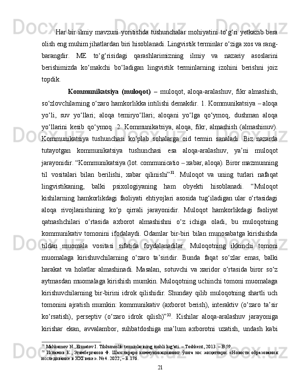 Har bir ilmiy mavzuni  yoritishda tushunchalar  mohiyatini  to‘g‘ri  yetkazib bera
olish eng muhim jihatlardan biri hisoblanadi. Lingvistik terminlar o‘ziga xos va rang-
barangdir.   ME   to‘g‘risidagi   qarashlarimizning   ilmiy   va   nazariy   asoslarini
berishimizda   ko‘makchi   bo‘ladigan   lingvistik   terminlarning   izohini   berishni   joiz
topdik. 
                  Kommunikatsiya   (muloqot)   –   muloqot,   aloqa-aralashuv,   fikr   almashish,
so‘zlovchilarning o‘zaro hamkorlikka intilishi demakdir. 1. Kommunikatsiya   aloqa‒
yo‘li,   suv   yo‘llari;   aloqa   temiryo‘llari;   aloqani   yo‘lga   qo‘ymoq,   dushman   aloqa
yo‘llarini   kesib   qo‘ymoq.   2.   Kommunikatsiya,   aloqa,   fikr,   almashish   (almashinuv).
Kommunikatsiya   tushunchasi   ko‘plab   sohalarga   oid   termin   sanaladi.   Biz   nazarda
tutayotgan   kommunikatsiya   tushunchasi   esa   aloqa-aralashuv,   ya’ni   muloqot
jarayonidir. “ Kommunikatsiya (lot. communicatio   xabar, aloqa). Biror mazmunning	
‒
til   vositalari   bilan   berilishi,   xabar   qilinishi” 31
.   Muloqot   va   uning   turlari   nafaqat
lingvistikaning,   balki   psixologiyaning   ham   obyekti   hisoblanadi.   “Muloqot
kishilarning   hamkorlikdagi   faoliyati   ehtiyojlari   asosida   tug‘iladigan   ular   o‘rtasidagi
aloqa   rivojlanishining   ko‘p   qirrali   jarayonidir.   Muloqot   hamkorlikdagi   faoliyat
qatnashchilari   o‘rtasida   axborot   almashishni   o‘z   ichiga   oladi,   bu   muloqotning
kommunikativ   tomonini   ifodalaydi.   Odamlar   bir-biri   bilan   munosabatga   kirishishda
tildan   muomala   vositasi   sifatida   foydalanadilar.   Muloqotning   ikkinchi   tomoni
muomalaga   kirishuvchilarning   o‘zaro   ta’siridir.   Bunda   faqat   so‘zlar   emas,   balki
harakat   va   holatlar   almashinadi.   Masalan,   sotuvchi   va   xaridor   o‘rtasida   biror   so‘z
aytmasdan muomalaga kirishish mumkin. Muloqotning uchinchi tomoni muomalaga
kirishuvchilarning   bir-birini   idrok   qilishidir.   Shunday   qilib   muloqotning   shartli   uch
tomonini   ajratish   mumkin:   kommunikativ   (axborot   berish),   interaktiv   (o‘zaro   ta’sir
ko‘rsatish),   perseptiv   (o‘zaro   idrok   qilish)” 32
.   Kishilar   aloqa-aralashuv   jarayoniga
kirishar   ekan,   avvalambor,   suhbatdoshiga   ma’lum   axborotni   uzatish,   undash   kabi
31
 Mahkamov N., Ermatov I. Tilshunoslik terminlarining izohli lug‘ati. – Toshkent, 2013. – B.59.
32
  Исламов   К.,   Эгамберганов   Ф.   Шахслараро   коммуникациянинг   ўзига   хос   жиҳатлари.   «Новости   образования:
исследование в XXI веке». № 4. 2022, –  Б .176.
21 