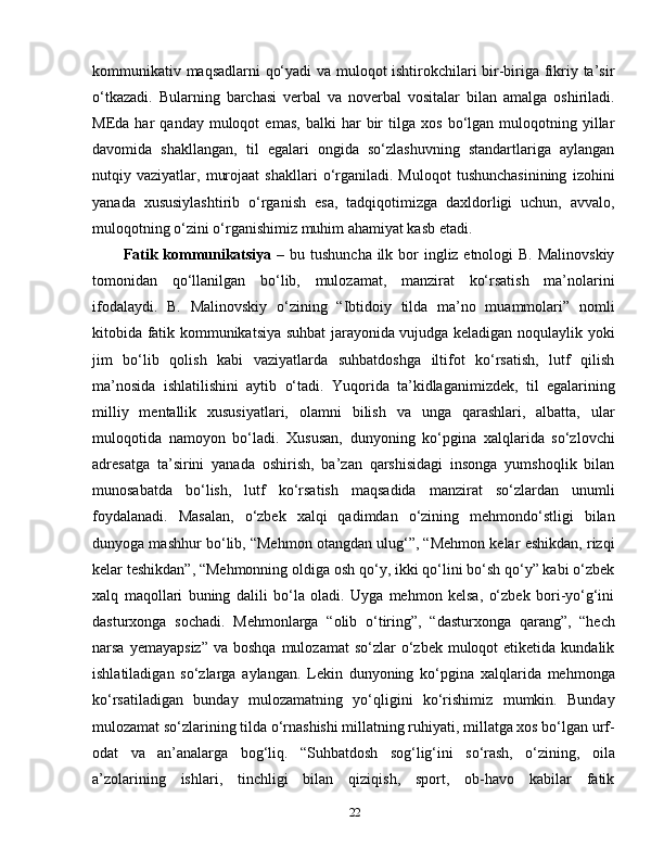 kommunikativ maqsadlarni qo‘yadi  va muloqot ishtirokchilari bir-biriga fikriy ta’sir
o‘tkazadi.   Bularning   barchasi   verbal   va   noverbal   vositalar   bilan   amalga   oshiriladi.
MEda  har   qanday   muloqot   emas,   balki   har   bir   tilga  xos   bo‘lgan  muloqotning   yillar
davomida   shakllangan,   til   egalari   ongida   so‘zlashuvning   standartlariga   aylangan
nutqiy  vaziyatlar,   murojaat   shakllari   o‘rganiladi.  Muloqot   tushunchasinining   izohini
yanada   xususiylashtirib   o‘rganish   esa,   tadqiqotimizga   daxldorligi   uchun,   avvalo,
muloqotning o‘zini o‘rganishimiz muhim ahamiyat kasb etadi.
Fatik kommunikatsiya   – bu tushuncha  ilk bor  ingliz etnologi  B. Malinovskiy
tomonidan   qo‘llanilgan   bo‘lib,   mulozamat,   manzirat   ko‘rsatish   ma’nolarini
ifodalaydi.   B.   Malinovskiy   o‘zining   “Ibtidoiy   tilda   ma’no   muammolari”   nomli
kitobida fatik kommunikatsiya suhbat jarayonida vujudga keladigan noqulaylik yoki
jim   bo‘lib   qolish   kabi   vaziyatlarda   suhbatdoshga   iltifot   ko‘rsatish,   lutf   qilish
ma’nosida   ishlatilishini   aytib   o‘tadi.   Yuqorida   ta’kidlaganimizdek,   til   egalarining
milliy   mentallik   xususiyatlari,   olamni   bilish   va   unga   qarashlari,   albatta,   ular
muloqotida   namoyon   bo‘ladi.   Xususan,   dunyoning   ko‘pgina   xalqlarida   so‘zlovchi
adresatga   ta’sirini   yanada   oshirish,   ba’zan   qarshisidagi   insonga   yumshoqlik   bilan
munosabatda   bo‘lish,   lutf   ko‘rsatish   maqsadida   manzirat   so‘zlardan   unumli
foydalanadi.   Masalan,   o‘zbek   xalqi   qadimdan   o‘zining   mehmondo‘stligi   bilan
dunyoga mashhur bo‘lib, “Mehmon otangdan ulug‘”, “Mehmon kelar eshikdan, rizqi
kelar teshikdan”, “Mehmonning oldiga osh qo‘y, ikki qo‘lini bo‘sh qo‘y” kabi o‘zbek
xalq   maqollari   buning   dalili   bo‘la   oladi.   Uyga   mehmon   kelsa,   o‘zbek   bori-yo‘g‘ini
dasturxonga   sochadi.   Mehmonlarga   “olib   o‘tiring”,   “dasturxonga   qarang”,   “hech
narsa  yemayapsiz”  va  boshqa  mulozamat   so‘zlar  o‘zbek  muloqot   etiketida  kundalik
ishlatiladigan   so‘zlarga   aylangan.   Lekin   dunyoning   ko‘pgina   xalqlarida   mehmonga
ko‘rsatiladigan   bunday   mulozamatning   yo‘qligini   ko‘rishimiz   mumkin.   Bunday
mulozamat so‘zlarining tilda o‘rnashishi millatning ruhiyati, millatga xos bo‘lgan urf-
odat   va   an’analarga   bog‘liq.   “Suhbatdosh   sog‘lig‘ini   so‘rash,   o‘zining,   oila
a’zolarining   ishlari,   tinchligi   bilan   qiziqish,   sport,   ob-havo   kabilar   fatik
22 