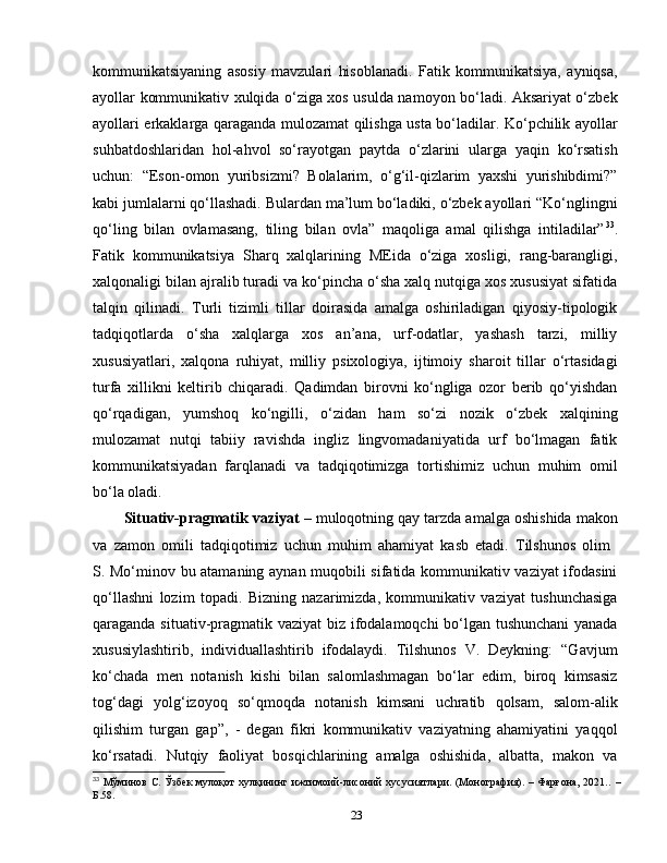 kommunikatsiyaning   asosiy   mavzulari   hisoblanadi.   Fatik   kommunikatsiya,   ayniqsa,
ayollar kommunikativ xulqida o‘ziga xos usulda namoyon bo‘ladi. Aksariyat o‘zbek
ayollari erkaklarga qaraganda mulozamat qilishga usta bo‘ladilar. Ko‘pchilik ayollar
suhbatdoshlaridan   hol-ahvol   so‘rayotgan   paytda   o‘zlarini   ularga   yaqin   ko‘rsatish
uchun:   “Eson-omon   yuribsizmi?   Bolalarim,   o‘g‘il-qizlarim   yaxshi   yurishibdimi?”
kabi jumlalarni qo‘llashadi. Bulardan ma’lum bo‘ladiki, o‘zbek ayollari “Ko‘nglingni
qo‘ling   bilan   ovlamasang,   tiling   bilan   ovla”   maqoliga   amal   qilishga   intiladilar” 33
.
Fatik   kommunikatsiya   Sharq   xalqlarining   MEida   o‘ziga   xosligi,   rang-barangligi,
xalqonaligi bilan ajralib turadi va ko‘pincha o‘sha xalq nutqiga xos xususiyat sifatida
talqin   qilinadi.   Turli   tizimli   tillar   doirasida   amalga   oshiriladigan   qiyosiy-tipologik
tadqiqotlarda   o‘sha   xalqlarga   xos   an’ana,   urf-odatlar,   yashash   tarzi,   milliy
xususiyatlari,   xalqona   ruhiyat,   milliy   psixologiya,   ijtimoiy   sharoit   tillar   o‘rtasidagi
turfa   xillikni   keltirib   chiqaradi.   Qadimdan   birovni   ko‘ngliga   ozor   berib   qo‘yishdan
qo‘rqadigan,   yumshoq   ko‘ngilli,   o‘zidan   ham   so‘zi   nozik   o‘zbek   xalqining
mulozamat   nutqi   tabiiy   ravishda   ingliz   lingvomadaniyatida   urf   bo‘lmagan   fatik
kommunikatsiyadan   farqlanadi   va   tadqiqotimizga   tortishimiz   uchun   muhim   omil
bo‘la oladi. 
Situativ-pragmatik vaziyat  – muloqotning qay tarzda amalga oshishida makon
va   zamon   omili   tadqiqotimiz   uchun   muhim   ahamiyat   kasb   etadi.   Tilshunos   olim  
S. Mo‘minov bu atamaning aynan muqobili sifatida kommunikativ vaziyat ifodasini
qo‘llashni   lozim   topadi.   Bizning   nazarimizda,   kommunikativ   vaziyat   tushunchasiga
qaraganda situativ-pragmatik vaziyat biz ifodalamoqchi bo‘lgan tushunchani  yanada
xususiylashtirib,   individuallashtirib   ifodalaydi.   Tilshunos   V.   Deykning:   “Gavjum
ko‘chada   men   notanish   kishi   bilan   salomlashmagan   bo‘lar   edim,   biroq   kimsasiz
tog‘dagi   yolg‘izoyoq   so‘qmoqda   notanish   kimsani   uchratib   qolsam,   salom-alik
qilishim   turgan   gap”,   -   degan   fikri   kommunikativ   vaziyatning   ahamiyatini   yaqqol
ko‘rsatadi.   Nutqiy   faoliyat   bosqichlarining   amalga   oshishida,   albatta,   makon   va
33
  Мўминов С. Ўзбек  мулоқот  хулқининг ижтимоий-лисоний  хусусиятлари. (Монография). – Фарғона, 2021..   –
Б .58.
23 