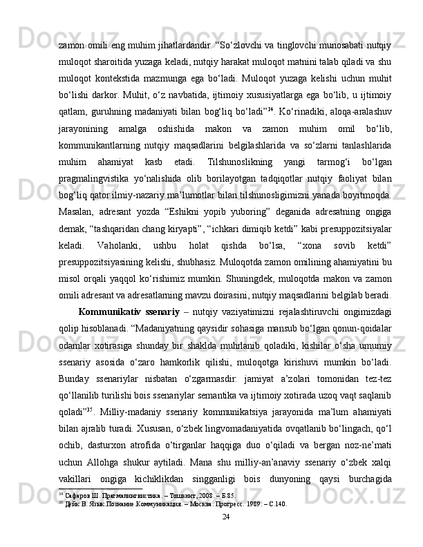 zamon omili eng muhim jihatlardandir. “So‘zlovchi va tinglovchi munosabati nutqiy
muloqot sharoitida yuzaga keladi, nutqiy harakat muloqot matnini talab qiladi va shu
muloqot   kontekstida   mazmunga   ega   bo‘ladi.   Muloqot   yuzaga   kelishi   uchun   muhit
bo‘lishi   darkor.   Muhit,   o‘z   navbatida,   ijtimoiy   xususiyatlarga   ega   bo‘lib,   u   ijtimoiy
qatlam,   guruhning   madaniyati   bilan   bog‘liq   bo‘ladi” 34
.   Ko‘rinadiki,   aloqa-aralashuv
jarayonining   amalga   oshishida   makon   va   zamon   muhim   omil   bo‘lib,
kommunikantlarning   nutqiy   maqsadlarini   belgilashlarida   va   so‘zlarni   tanlashlarida
muhim   ahamiyat   kasb   etadi.   Tilshunoslikning   yangi   tarmog‘i   bo‘lgan
pragmalingvistika   yo‘nalishida   olib   borilayotgan   tadqiqotlar   nutqiy   faoliyat   bilan
bog‘liq qator ilmiy-nazariy ma’lumotlar bilan tilshunosligimizni yanada boyitmoqda.
Masalan,   adresant   yozda   “Eshikni   yopib   yuboring”   deganida   adresatning   ongiga
demak, “tashqaridan chang kiryapti”, “ichkari dimiqib ketdi” kabi presuppozitsiyalar
keladi.   Vaholanki,   ushbu   holat   qishda   bo‘lsa,   “xona   sovib   ketdi”
presuppozitsiyasining kelishi, shubhasiz. Muloqotda zamon omilining ahamiyatini bu
misol   orqali   yaqqol   ko‘rishimiz   mumkin.   Shuningdek,   muloqotda   makon   va   zamon
omili adresant va adresatlarning mavzu doirasini, nutqiy maqsadlarini belgilab beradi.
Kommunikativ   ssenariy     nutqiy   vaziyatimizni   rejalashtiruvchi   ongimizdagi‒
qolip hisoblanadi. “Madaniyatning qaysidir sohasiga mansub bo‘lgan qonun-qoidalar
odamlar   xotirasiga   shunday   bir   shaklda   muhrlanib   qoladiki,   kishilar   o‘sha   umumiy
ssenariy   asosida   o‘zaro   hamkorlik   qilishi,   muloqotga   kirishuvi   mumkin   bo‘ladi.
Bunday   ssenariylar   nisbatan   o‘zgarmasdir:   jamiyat   a’zolari   tomonidan   tez-tez
qo‘llanilib turilishi bois ssenariylar semantika va ijtimoiy xotirada uzoq vaqt saqlanib
qoladi” 35
.   Milliy-madaniy   ssenariy   kommunikatsiya   jarayonida   ma’lum   ahamiyati
bilan ajralib turadi. Xususan, o‘zbek lingvomadaniyatida ovqatlanib bo‘lingach, qo‘l
ochib,   dasturxon   atrofida   o‘tirganlar   haqqiga   duo   o‘qiladi   va   bergan   noz-ne’mati
uchun   Allohga   shukur   aytiladi.   Mana   shu   milliy-an’anaviy   ssenariy   o‘zbek   xalqi
vakillari   ongiga   kichiklikdan   singganligi   bois   dunyoning   qaysi   burchagida
34
 Сафаров Ш. Прагмалингвистика.  –  Тошкент, 2008.  –  Б.85.
35
 Дейк В. Язык.Познание.Коммуникация.  –  Москва. Прогресс. 1989. – С.140.
24 