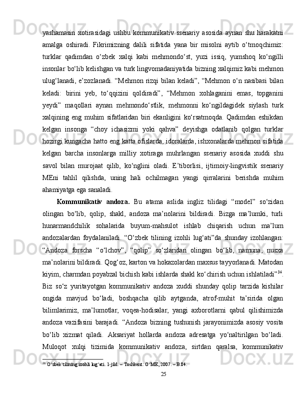 yashamasin   xotirasidagi   ushbu   kommunikativ   ssenariy   asosida   aynan   shu   harakatni
amalga   oshiradi.   Fikrimizning   dalili   sifatida   yana   bir   misolni   aytib   o‘tmoqchimiz:
turklar   qadimdan   o‘zbek   xalqi   kabi   mehmondo‘st,   yuzi   issiq,   yumshoq   ko‘ngilli
insonlar bo‘lib kelishgan va turk lingvomadaniyatida bizning xalqimiz kabi mehmon
ulug‘lanadi, e’zozlanadi. “Mehmon rizqi  bilan keladi”, “Mehmon  o‘n nasibasi  bilan
keladi:   birini   yeb,   to‘qqizini   qoldiradi”,   “Mehmon   xohlaganini   emas,   topganini
yeydi”   maqollari   aynan   mehmondo‘stlik,   mehmonni   ko‘ngildagidek   siylash   turk
xalqining   eng   muhim   sifatlaridan   biri   ekanligini   ko‘rsatmoqda.   Qadimdan   eshikdan
kelgan   insonga   “choy   ichasizmi   yoki   qahva”   deyishga   odatlanib   qolgan   turklar
hozirgi kungacha hatto eng katta ofislarda, idoralarda, ishxonalarda mehmon sifatida
kelgan   barcha   insonlarga   milliy   xotiraga   muhrlangan   ssenariy   asosida   xuddi   shu
savol   bilan   murojaat   qilib,   ko‘nglini   oladi.   E’tiborlisi,   ijtimoiy-lingvistik   ssenariy
MEni   tahlil   qilishda,   uning   hali   ochilmagan   yangi   qirralarini   berishda   muhim
ahamiyatga ega sanaladi. 
Kommunikativ   andoza.   Bu   atama   aslida   ingliz   tilidagi   “model”   so‘zidan
olingan   bo‘lib,   qolip,   shakl,   andoza   ma’nolarini   bildiradi.   Bizga   ma’lumki,   turli
hunarmandchilik   sohalarida   buyum-mahsulot   ishlab   chiqarish   uchun   ma’lum
andozalardan   foydalaniladi.   “O‘zbek   tilining   izohli   lug‘ati”da   shunday   izohlangan:
“Andoza   forscha   “o‘lchov”,   “qolip”   so‘zlaridan   olingan   bo‘lib,   namuna,   nusxa
ma’nolarini bildiradi. Qog‘oz, karton va hokazolardan maxsus tayyorlanadi. Matodan
kiyim, charmdan poyabzal bichish kabi ishlarda shakl ko‘chirish uchun ishlatiladi” 36
.
Biz   so‘z   yuritayotgan   kommunikativ   andoza   xuddi   shunday   qolip   tarzida   kishilar
ongida   mavjud   bo‘ladi,   boshqacha   qilib   aytganda,   atrof-muhit   ta’sirida   olgan
bilimlarimiz,   ma’lumotlar,   voqea-hodisalar,   yangi   axborotlarni   qabul   qilishimizda
andoza   vazifasini   barajadi.   “Andoza   bizning   tushunish   jarayonimizda   asosiy   vosita
bo‘lib   xizmat   qiladi.   Aksariyat   hollarda   andoza   adresatga   yo‘naltirilgan   bo‘ladi.
Muloqot   xulqi   tizimida   kommunikativ   andoza,   sirtdan   qaralsa,   kommunikativ
36
 O zbek tilining izohli lug ati. 1-jild. – Toshkent: O ME, 2007. – B.84.ʻ ʻ ʻ
25