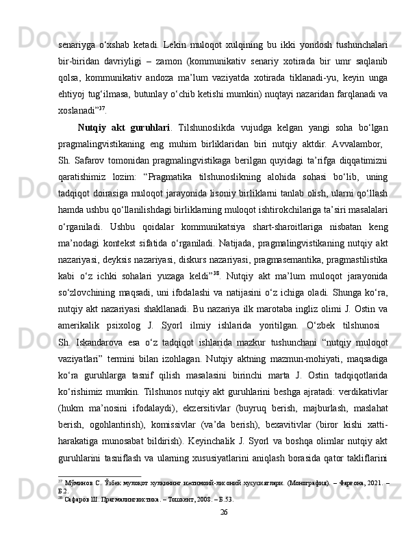 senariyga   o‘xshab   ketadi.   Lekin   muloqot   xulqining   bu   ikki   yondosh   tushunchalari
bir-biridan   davriyligi   –   zamon   (kommunikativ   senariy   xotirada   bir   umr   saqlanib
qolsa,   kommunikativ   andoza   ma’lum   vaziyatda   xotirada   tiklanadi-yu,   keyin   unga
ehtiyoj tug‘ilmasa, butunlay o‘chib ketishi mumkin) nuqtayi nazaridan farqlanadi va
xoslanadi” 37
. 
Nutqiy   akt   guruhlari .   Tilshunoslikda   vujudga   kelgan   yangi   soha   bo‘lgan
pragmalingvistikaning   eng   muhim   birliklaridan   biri   nutqiy   aktdir.   Avvalambor,  
Sh.   Safarov   tomonidan   pragmalingvistikaga   berilgan   quyidagi   ta’rifga   diqqatimizni
qaratishimiz   lozim:   “Pragmatika   tilshunoslikning   alohida   sohasi   bo‘lib,   uning
tadqiqot doirasiga muloqot jarayonida lisoniy birliklarni tanlab olish, ularni qo‘llash
hamda ushbu qo‘llanilishdagi birliklarning muloqot ishtirokchilariga ta’siri masalalari
o‘rganiladi.   Ushbu   qoidalar   kommunikatsiya   shart-sharoitlariga   nisbatan   keng
ma’nodagi   kontekst   sifatida   o‘rganiladi.   Natijada,   pragmalingvistikaning   nutqiy   akt
nazariyasi, deyksis nazariyasi, diskurs nazariyasi, pragmasemantika, pragmastilistika
kabi   o‘z   ichki   sohalari   yuzaga   keldi” 38
.   Nutqiy   akt   ma’lum   muloqot   jarayonida
so‘zlovchining   maqsadi,   uni   ifodalashi   va   natijasini   o‘z   ichiga   oladi.   Shunga   ko‘ra,
nutqiy  akt   nazariyasi  shakllanadi.  Bu  nazariya   ilk  marotaba  ingliz  olimi   J.  Ostin   va
amerikalik   psixolog   J.   Syorl   ilmiy   ishlarida   yoritilgan.   O‘zbek   tilshunosi  
Sh.   Iskandarova   esa   o‘z   tadqiqot   ishlarida   mazkur   tushunchani   “nutqiy   muloqot
vaziyatlari”   termini   bilan   izohlagan.   Nutqiy   aktning   mazmun-mohiyati,   maqsadiga
ko‘ra   guruhlarga   tasnif   qilish   masalasini   birinchi   marta   J.   Ostin   tadqiqotlarida
ko‘rishimiz   mumkin.  Tilshunos   nutqiy  akt   guruhlarini   beshga   ajratadi:   verdikativlar
(hukm   ma’nosini   ifodalaydi),   ekzersitivlar   (buyruq   berish,   majburlash,   maslahat
berish,   ogohlantirish),   komissivlar   (va’da   berish),   bexavitivlar   (biror   kishi   xatti-
harakatiga   munosabat   bildirish).   Keyinchalik   J.   Syorl   va   boshqa   olimlar   nutqiy   akt
guruhlarini   tasniflash   va   ularning   xususiyatlarini   aniqlash   borasida   qator   takliflarini
37
  Мўминов   С.  Ўзбек   мулоқот   хулқининг  ижтимоий-лисоний   хусусиятлари.   (Монография).   –  Фарғона,   2021.   –
Б.2.
38
 Сафаров Ш. Прагмалингвистика. – Тошкент, 2008. – Б.53.
26 