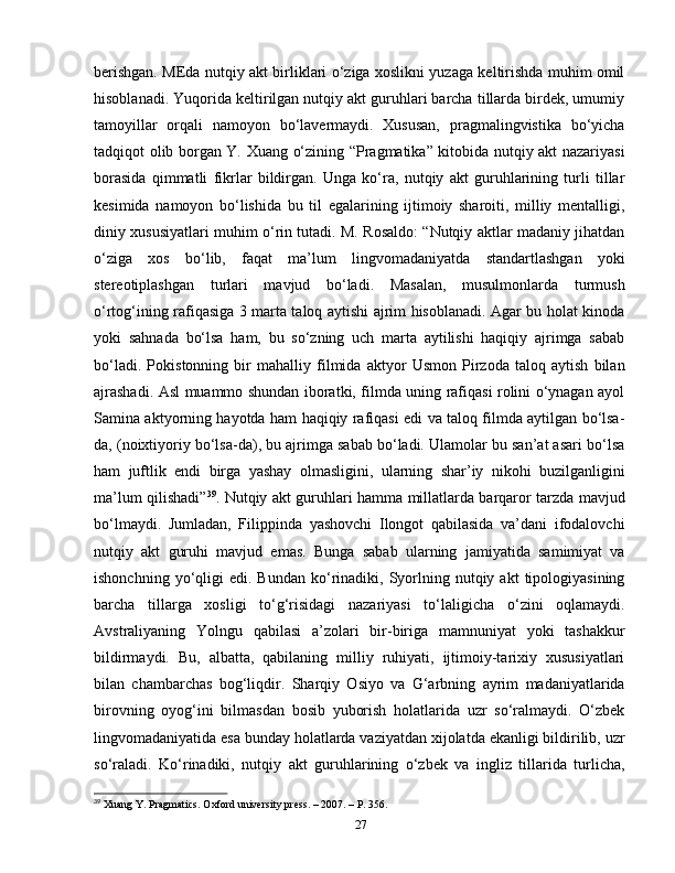 berishgan. MEda nutqiy akt birliklari o‘ziga xoslikni yuzaga keltirishda muhim omil
hisoblanadi. Yuqorida keltirilgan nutqiy akt guruhlari barcha tillarda birdek, umumiy
tamoyillar   orqali   namoyon   bo‘lavermaydi.   Xususan,   pragmalingvistika   bo‘yicha
tadqiqot olib borgan Y. Xuang o‘zining “Pragmatika” kitobida nutqiy akt nazariyasi
borasida   qimmatli   fikrlar   bildirgan.   Unga   ko‘ra,   nutqiy   akt   guruhlarining   turli   tillar
kesimida   namoyon   bo‘lishida   bu   til   egalarining   ijtimoiy   sharoiti,   milliy   mentalligi,
diniy xususiyatlari muhim o‘rin tutadi. M. Rosaldo: “Nutqiy aktlar madaniy jihatdan
o‘ziga   xos   bo‘lib,   faqat   ma’lum   lingvomadaniyatda   standartlashgan   yoki
stereotiplashgan   turlari   mavjud   bo‘ladi.   Masalan,   musulmonlarda   turmush
o‘rtog‘ining rafiqasiga 3 marta taloq aytishi ajrim hisoblanadi. Agar bu holat kinoda
yoki   sahnada   bo‘lsa   ham,   bu   so‘zning   uch   marta   aytilishi   haqiqiy   ajrimga   sabab
bo‘ladi.   Pokistonning   bir   mahalliy   filmida   aktyor   Usmon   Pirzoda   taloq   aytish   bilan
ajrashadi. Asl muammo shundan iboratki, filmda uning rafiqasi rolini o‘ynagan ayol
Samina aktyorning hayotda ham haqiqiy rafiqasi edi va taloq filmda aytilgan bo‘lsa-
da, (noixtiyoriy bo‘lsa-da), bu ajrimga sabab bo‘ladi. Ulamolar bu san’at asari bo‘lsa
ham   juftlik   endi   birga   yashay   olmasligini,   ularning   shar’iy   nikohi   buzilganligini
ma’lum qilishadi” 39
. Nutqiy akt guruhlari hamma millatlarda barqaror tarzda mavjud
bo‘lmaydi.   Jumladan,   Filippinda   yashovchi   Ilongot   qabilasida   va’dani   ifodalovchi
nutqiy   akt   guruhi   mavjud   emas.   Bunga   sabab   ularning   jamiyatida   samimiyat   va
ishonchning  yo‘qligi   edi.  Bundan  ko‘rinadiki,  Syorlning  nutqiy  akt   tipologiyasining
barcha   tillarga   xosligi   to‘g‘risidagi   nazariyasi   to‘laligicha   o‘zini   oqlamaydi.
Avstraliyaning   Yolngu   qabilasi   a’zolari   bir-biriga   mamnuniyat   yoki   tashakkur
bildirmaydi.   Bu,   albatta,   qabilaning   milliy   ruhiyati,   ijtimoiy-tarixiy   xususiyatlari
bilan   chambarchas   bog‘liqdir.   Sharqiy   Osiyo   va   G‘arbning   ayrim   madaniyatlarida
birovning   oyog‘ini   bilmasdan   bosib   yuborish   holatlarida   uzr   so‘ralmaydi.   O‘zbek
lingvomadaniyatida esa bunday holatlarda vaziyatdan xijolatda ekanligi bildirilib, uzr
so‘raladi.   Ko‘rinadiki,   nutqiy   akt   guruhlarining   o‘zbek   va   ingliz   tillarida   turlicha,
39
 Xuang Y. Pragmatics.  Oxford university press. – 2007. – P. 356.
27 