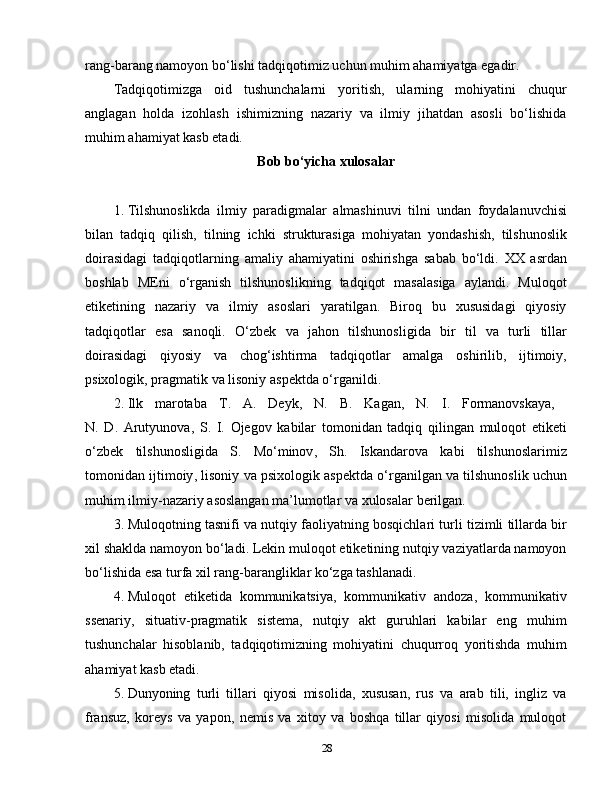 rang-barang namoyon bo‘lishi tadqiqotimiz uchun muhim ahamiyatga egadir. 
Tadqiqotimizga   oid   tushunchalarni   yoritish,   ularning   mohiyatini   chuqur
anglagan   holda   izohlash   ishimizning   nazariy   va   ilmiy   jihatdan   asosli   bo‘lishida
muhim ahamiyat kasb etadi. 
Bob bo‘yicha xulosalar
1.  Tilshunoslikda   ilmiy   paradigmalar   almashinuvi   tilni   undan   foydalanuvchisi
bilan   tadqiq   qilish ,   tilning   ichki   strukturasiga   mohiyatan   yondashish ,   tilshunoslik
doirasidagi   tadqiqotlarning   amaliy   ahamiyatini   oshirishga   sabab   bo ‘ ldi .   XX   asrdan
boshlab   MEni   o‘rganish   tilshunoslikning   tadqiqot   masalasiga   aylandi.   Muloqot
etiketining   nazariy   va   ilmiy   asoslari   yaratilgan.   Biroq   bu   xususidagi   qiyosiy
tadqiqotlar   esa   sanoqli.   O ‘ zbek   va   jahon   tilshunosligida   bir   til   va   turli   tillar
doirasidagi   qiyosiy   va   chog ‘ ishtirma   tadqiqotlar   amalga   oshirilib ,   ijtimoiy ,
psixologik ,  pragmatik   va   lisoniy   aspektda   o ‘ rganildi . 
2.  Ilk   marotaba   T .   A .   Deyk ,   N .   B .   Kagan ,   N .   I .   Formanovskaya ,  
N .   D .   Arutyunova ,   S .   I .   Ojegov   kabilar   tomonidan   tadqiq   qilingan   muloqot   etiketi
o ‘ zbek   tilshunosligida   S .   Mo ‘ minov ,   Sh .   Iskandarova   kabi   tilshunoslarimiz
tomonidan   ijtimoiy ,  lisoniy   va   psixologik   aspektda   o ‘ rganilgan   va   tilshunoslik   uchun
muhim   ilmiy - nazariy   asoslangan   ma ’ lumotlar   va   xulosalar   berilgan .
3.  Muloqotning   tasnifi   va   nutqiy   faoliyatning   bosqichlari   turli   tizimli   tillarda   bir
xil   shaklda   namoyon   bo ‘ ladi .  Lekin muloqot etiketining nutqiy vaziyatlarda namoyon
bo‘lishida esa turfa xil rang-barangliklar ko‘zga tashlanadi.
4.  Muloqot   etiketida   kommunikatsiya,   kommunikativ   andoza,   kommunikativ
ssenariy,   situativ-pragmatik   sistema,   nutqiy   akt   guruhlari   kabilar   eng   muhim
tushunchalar   hisoblanib,   tadqiqotimizning   mohiyatini   chuqurroq   yoritishda   muhim
ahamiyat kasb etadi.
5.  Dunyoning   turli   tillari   qiyosi   misolida,   xususan,   rus   va   arab   tili,   ingliz   va
fransuz,   koreys   va   yapon,   nemis   va   xitoy   va   boshqa   tillar   qiyosi   misolida   muloqot
28 