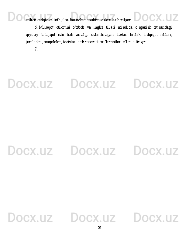 etiketi tadqiq qilinib, ilm-fan uchun muhim xulosalar berilgan. 
6.  Muloqot   etiketini   o‘zbek   va   ingliz   tillari   misolida   o‘rganish   xususidagi
qiyosiy   tadqiqot   ishi   hali   amalga   oshirilmagan.   Lekin   kichik   tadqiqot   ishlari,
jumladan, maqolalar, tezislar, turli internet ma’lumotlari e’lon qilingan.
7. 
29 