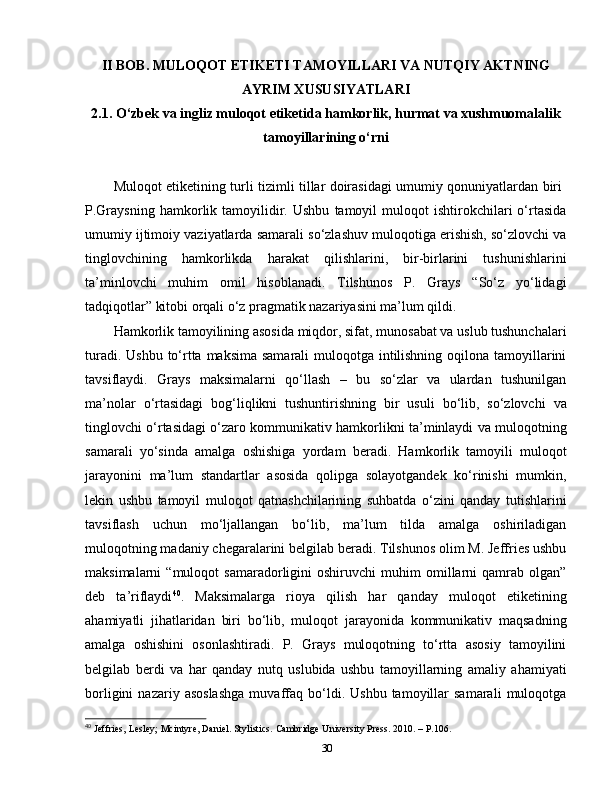 II BOB. MULOQOT ETIKETI TAMOYILLARI VA NUTQIY AKTNING
AYRIM XUSUSIYATLARI  
2.1.  O‘zbek va ingliz muloqot etiketida hamkorlik, hurmat va xushmuomalalik
tamoyillarining o‘rni
Muloqot etiketining turli tizimli tillar doirasidagi umumiy qonuniyatlardan biri  
P.Graysning   hamkorlik  tamoyilidir.  Ushbu   tamoyil   muloqot   ishtirokchilari   o‘rtasida
umumiy ijtimoiy vaziyatlarda samarali so‘zlashuv muloqotiga erishish, so‘zlovchi va
tinglovchining   hamkorlikda   harakat   qilishlarini,   bir-birlarini   tushunishlarini
ta’minlovchi   muhim   omil   hisoblanadi.   Tilshunos   P.   Grays   “So‘z   yo‘lidagi
tadqiqotlar” kitobi orqali o‘z pragmatik nazariyasini ma’lum qildi.
Hamkorlik tamoyilining asosida miqdor, sifat, munosabat va uslub tushunchalari
turadi. Ushbu to‘rtta maksima samarali muloqotga intilishning oqilona tamoyillarini
tavsiflaydi.   Grays   maksimalarni   qo‘llash   –   bu   so‘zlar   va   ulardan   tushunilgan
ma’nolar   o‘rtasidagi   bog‘liqlikni   tushuntirishning   bir   usuli   bo‘lib,   so‘zlovchi   va
tinglovchi o‘rtasidagi o‘zaro kommunikativ hamkorlikni ta’minlaydi va muloqotning
samarali   yo‘sinda   amalga   oshishiga   yordam   beradi.   Hamkorlik   tamoyili   muloqot
jarayonini   ma’lum   standartlar   asosida   qolipga   solayotgandek   ko‘rinishi   mumkin,
lekin   ushbu   tamoyil   muloqot   qatnashchilarining   suhbatda   o‘zini   qanday   tutishlarini
tavsiflash   uchun   mo‘ljallangan   bo‘lib,   ma’lum   tilda   amalga   oshiriladigan
muloqotning madaniy chegaralarini belgilab beradi. Tilshunos olim M. Jeffries ushbu
maksimalarni   “muloqot   samaradorligini   oshiruvchi   muhim   omillarni   qamrab   olgan”
deb   ta’riflaydi 40
.   Maksimalarga   rioya   qilish   har   qanday   muloqot   etiketining
ahamiyatli   jihatlaridan   biri   bo‘lib,   muloqot   jarayonida   kommunikativ   maqsadning
amalga   oshishini   osonlashtiradi.   P.   Grays   muloqotning   to‘rtta   asosiy   tamoyilini
belgilab   berdi   va   har   qanday   nutq   uslubida   ushbu   tamoyillarning   amaliy   ahamiyati
borligini   nazariy  asoslashga   muvaffaq  bo‘ldi.  Ushbu   tamoyillar   samarali   muloqotga
40
  Jeffries,   Lesley;   Mcintyre,   Daniel.   Stylistics.   Cambridge University Press. 2010. – P.106.
30 