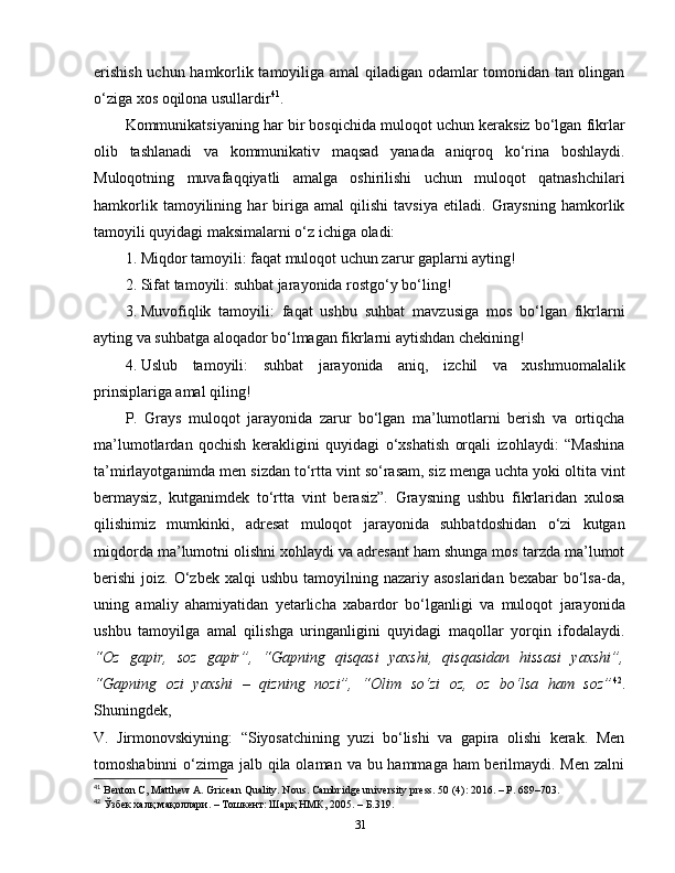 erishish uchun hamkorlik tamoyiliga amal qiladigan odamlar tomonidan tan olingan
o‘ziga xos oqilona usullardir 41
.
Kommunikatsiyaning har bir bosqichida muloqot uchun keraksiz bo‘lgan fikrlar
olib   tashlanadi   va   kommunikativ   maqsad   yanada   aniqroq   ko‘rina   boshlaydi.
Muloqotning   muvafaqqiyatli   amalga   oshirilishi   uchun   muloqot   qatnashchilari
hamkorlik   tamoyilining   har   biriga   amal   qilishi   tavsiya   etiladi.   Graysning   hamkorlik
tamoyili quyidagi maksimalarni o‘z ichiga oladi:
1. Miqdor tamoyili: faqat muloqot uchun zarur gaplarni ayting!
2. Sifat tamoyili: suhbat jarayonida rostgo‘y bo‘ling!
3. Muvofiqlik   tamoyili:   faqat   ushbu   suhbat   mavzusiga   mos   bo‘lgan   fikrlarni
ayting va suhbatga aloqador bo‘lmagan fikrlarni aytishdan chekining!
4. Uslub   tamoyili:   suhbat   jarayonida   aniq,   izchil   va   xushmuomalalik
prinsiplariga amal qiling!
P.   Grays   muloqot   jarayonida   zarur   bo‘lgan   ma’lumotlarni   berish   va   ortiqcha
ma’lumotlardan   qochish   kerakligini   quyidagi   o‘xshatish   orqali   izohlaydi:   “Mashina
ta’mirlayotganimda men sizdan to‘rtta vint so‘rasam, siz menga uchta yoki oltita vint
bermaysiz,   kutganimdek   to‘rtta   vint   berasiz”.   Graysning   ushbu   fikrlaridan   xulosa
qilishimiz   mumkinki,   adresat   muloqot   jarayonida   suhbatdoshidan   o‘zi   kutgan
miqdorda ma’lumotni olishni xohlaydi va adresant ham shunga mos tarzda ma’lumot
berishi  joiz.  O‘zbek xalqi   ushbu  tamoyilning nazariy  asoslaridan  bexabar   bo‘lsa-da,
uning   amaliy   ahamiyatidan   yetarlicha   xabardor   bo‘lganligi   va   muloqot   jarayonida
ushbu   tamoyilga   amal   qilishga   uringanligini   quyidagi   maqollar   yorqin   ifodalaydi.
“Oz   gapir,   soz   gapir”,   “Gapning   qisqasi   yaxshi,   qisqasidan   hissasi   yaxshi”,
“Gapning   ozi   yaxshi   –   qizning   nozi”,   “Olim   so‘zi   oz,   oz   bo‘lsa   ham   soz” 42
.
Shuningdek,  
V.   Jirmonovskiyning:   “Siyosatchining   yuzi   bo‘lishi   va   gapira   olishi   kerak.   Men
tomoshabinni  o‘zimga jalb qila olaman va bu hammaga ham berilmaydi. Men zalni
41
  Benton C, Matthew A. Gricean Quality. Nous. Cambridge university press. 50 (4): 2016. – P. 689–703.
42
 Ўзбек халқ мақоллари. –  Тошкент :  Шарқ   НМК , 2005. –  Б .319.
31 