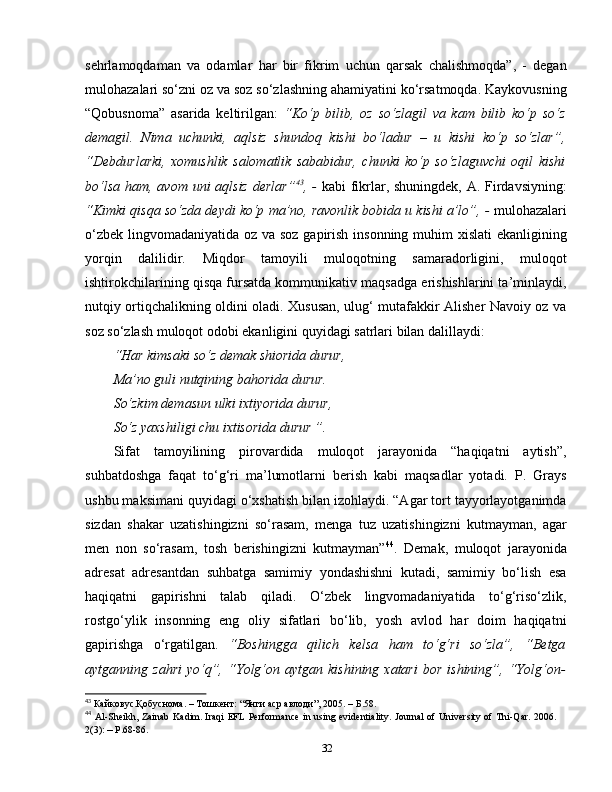 sehrlamoqdaman   va   odamlar   har   bir   fikrim   uchun   qarsak   chalishmoqda”,   -   degan
mulohazalari so‘zni oz va soz so‘zlashning ahamiyatini ko‘rsatmoqda. Kaykovusning
“Qobusnoma”   asarida   keltirilgan:   “Ko‘p   bilib,   oz   so‘zlagil   va   kam   bilib   ko‘p   so‘z
demagil.   Nima   uchunki,   aqlsiz   shundoq   kishi   bo‘ladur   –   u   kishi   ko‘p   so‘zlar”,
“Debdurlarki,   xomushlik   salomatlik   sababidur,   chunki   ko‘p   so‘zlaguvchi   oqil   kishi
bo‘lsa ham, avom uni aqlsiz derlar” 43
, -   kabi fikrlar, shuningdek, A. Firdavsiyning:
“Kimki qisqa so‘zda deydi ko‘p ma’no, ravonlik bobida u kishi a’lo”, -  mulohazalari
o‘zbek lingvomadaniyatida oz va soz gapirish insonning muhim  xislati  ekanligining
yorqin   dalilidir.   Miqdor   tamoyili   muloqotning   samaradorligini,   muloqot
ishtirokchilarining qisqa fursatda kommunikativ maqsadga erishishlarini ta’minlaydi,
nutqiy ortiqchalikning oldini oladi. Xususan, ulug‘ mutafakkir Alisher Navoiy oz va
soz so‘zlash muloqot odobi ekanligini quyidagi satrlari bilan dalillaydi:  
“Har kimsaki so‘z demak shiorida durur, 
Ma’no guli nutqining bahorida durur.
So‘zkim demasun ulki ixtiyorida durur, 
So‘z yaxshiligi chu ixtisorida durur ”.
Sifat   tamoyilining   pirovardida   muloqot   jarayonida   “haqiqatni   aytish”,
suhbatdoshga   faqat   to‘g‘ri   ma’lumotlarni   berish   kabi   maqsadlar   yotadi.   P.   Grays
ushbu maksimani quyidagi o‘xshatish bilan izohlaydi. “Agar tort tayyorlayotganimda
sizdan   shakar   uzatishingizni   so‘rasam,   menga   tuz   uzatishingizni   kutmayman,   agar
men   non   so‘rasam,   tosh   berishingizni   kutmayman” 44
.   Demak,   muloqot   jarayonida
adresat   adresantdan   suhbatga   samimiy   yondashishni   kutadi,   samimiy   bo‘lish   esa
haqiqatni   gapirishni   talab   qiladi.   O‘zbek   lingvomadaniyatida   to‘g‘riso‘zlik,
rostgo‘ylik   insonning   eng   oliy   sifatlari   bo‘lib,   yosh   avlod   har   doim   haqiqatni
gapirishga   o‘rgatilgan.   “Boshingga   qilich   kelsa   ham   to‘g‘ri   so‘zla”,   “Betga
aytganning  zahri   yo‘q”,  “Yolg‘on  aytgan   kishining  xatari  bor   ishining”,  “Yolg‘on-
43
 Кайковус.Қобуснома. – Тошкент:  “ Янги аср авлоди ” , 2005. – Б.58.
44
  Al-Sheikh,   Zainab   Kadim .  Iraqi   EFL   Performance  in   using evidentiality. Journal  of University of Thi-Qar. 2006.
2(3):  –  P.68-86.
32 