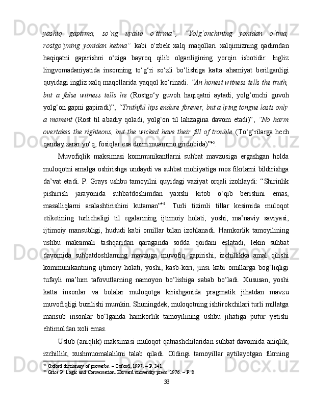 yashiq   gapirma,   so‘ng   uyalib   o‘tirma”,   “Yolg‘onchining   yonidan   o‘tma,
rostgo‘yning   yonidan   ketma”   kabi   o‘zbek   xalq   maqollari   xalqimizning   qadimdan
haqiqatni   gapirishni   o‘ziga   bayroq   qilib   olganligining   yorqin   isbotidir.   Ingliz
lingvomadaniyatida   insonning   to‘g‘ri   so‘zli   bo‘lishiga   katta   ahamiyat   berilganligi
quyidagi ingliz xalq maqollarida yaqqol ko‘rinadi.  “An honest witness tells the truth,
but   a   false   witness   tells   lie   (Rostgo‘y   guvoh   haqiqatni   aytadi,   yolg‘onchi   guvoh
yolg‘on gapni gapiradi)”,  “Truthful lips endure forever, but a lying tongue lasts only
a   moment   (Rost   til   abadiy   qoladi,   yolg‘on   til   lahzagina   davom   etadi)”,   “No   harm
overtakes   the   righteous,   but   the   wicked   have   their   fill   of   trouble   (To‘g‘rilarga   hech
qanday zarar yo‘q, fosiqlar esa doim muammo girdobida)” 45
. 
Muvofiqlik   maksimasi   kommunikantlarni   suhbat   mavzusiga   ergashgan   holda
muloqotni amalga oshirishga undaydi va suhbat mohiyatiga mos fikrlarni bildirishga
da’vat   etadi.   P.   Grays   ushbu   tamoyilni   quyidagi   vaziyat   orqali   izohlaydi:   “Shirinlik
pishirish   jarayonida   suhbatdoshimdan   yaxshi   kitob   o‘qib   berishini   emas,
masalliqlarni   aralashtirishini   kutaman” 46
.   Turli   tizimli   tillar   kesimida   muloqot
etiketining   turlichaligi   til   egalarining   ijtimoiy   holati,   yoshi,   ma’naviy   saviyasi,
ijtimoiy   mansubligi,   hududi   kabi   omillar   bilan   izohlanadi.   Hamkorlik   tamoyilining
ushbu   maksimali   tashqaridan   qaraganda   sodda   qoidani   eslatadi,   lekin   suhbat
davomida   suhbatdoshlarning   mavzuga   muvofiq   gapirishi,   izchillikka   amal   qilishi
kommunikantning   ijtimoiy   holati,   yoshi,   kasb-kori,   jinsi   kabi   omillarga   bog‘liqligi
tufayli   ma’lum   tafovutlarning   namoyon   bo‘lishiga   sabab   bo‘ladi.   Xususan,   yoshi
katta   insonlar   va   bolalar   muloqotga   kirishganida   pragmatik   jihatdan   mavzu
muvofiqligi buzilishi mumkin. Shuningdek, muloqotning ishtirokchilari turli millatga
mansub   insonlar   bo‘lganda   hamkorlik   tamoyilining   ushbu   jihatiga   putur   yetishi
ehtimoldan xoli emas. 
Uslub (aniqlik) maksimasi  muloqot qatnashchilaridan suhbat davomida aniqlik,
izchillik,   xushmuomalalikni   talab   qiladi.   Oldingi   tamoyillar   aytilayotgan   fikrning
45
 Oxford dictionary of proverbs. – Oxford, 1997. – P. 341.
46
 Grice P. Logic and Conversation. Harvard university press. 1976. – P. 8.
33 