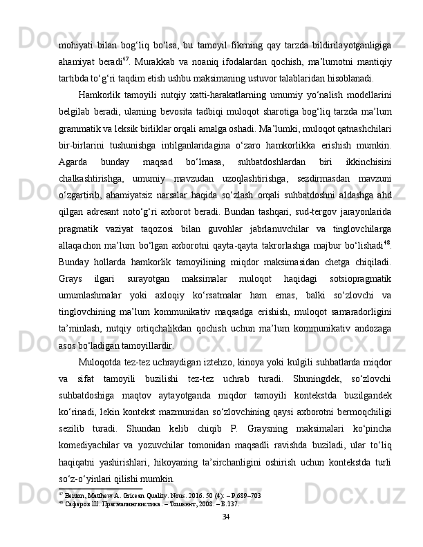 mohiyati   bilan   bog‘liq   bo‘lsa,   bu   tamoyil   fikrning   qay   tarzda   bildirilayotganligiga
ahamiyat   beradi 47
.   Murakkab   va   noaniq   ifodalardan   qochish,   ma’lumotni   mantiqiy
tartibda to‘g‘ri taqdim etish ushbu maksimaning ustuvor talablaridan hisoblanadi.
Hamkorlik   tamoyili   nutqiy   xatti-harakatlarning   umumiy   yo‘nalish   modellarini
belgilab   beradi,   ularning   bevosita   tadbiqi   muloqot   sharotiga   bog‘liq   tarzda   ma’lum
grammatik va leksik birliklar orqali amalga oshadi. Ma’lumki, muloqot qatnashchilari
bir-birlarini   tushunishga   intilganlaridagina   o‘zaro   hamkorlikka   erishish   mumkin.
Agarda   bunday   maqsad   bo‘lmasa,   suhbatdoshlardan   biri   ikkinchisini
chalkashtirishga,   umumiy   mavzudan   uzoqlashtirishga,   sezdirmasdan   mavzuni
o‘zgartirib,   ahamiyatsiz   narsalar   haqida   so‘zlash   orqali   suhbatdoshni   aldashga   ahd
qilgan   adresant   noto‘g‘ri   axborot   beradi.   Bundan   tashqari,   sud-tergov   jarayonlarida
pragmatik   vaziyat   taqozosi   bilan   guvohlar   jabrlanuvchilar   va   tinglovchilarga
allaqachon   ma’lum   bo‘lgan   axborotni   qayta-qayta   takrorlashga   majbur   bo‘lishadi 48
.
Bunday   hollarda   hamkorlik   tamoyilining   miqdor   maksimasidan   chetga   chiqiladi.
Grays   ilgari   surayotgan   maksimalar   muloqot   haqidagi   sotsiopragmatik
umumlashmalar   yoki   axloqiy   ko‘rsatmalar   ham   emas,   balki   so‘zlovchi   va
tinglovchining   ma’lum   kommunikativ   maqsadga   erishish,   muloqot   samaradorligini
ta’minlash,   nutqiy   ortiqchalikdan   qochish   uchun   ma’lum   kommunikativ   andozaga
asos bo‘ladigan tamoyillardir. 
Muloqotda tez-tez uchraydigan iztehzo, kinoya yoki kulgili suhbatlarda miqdor
va   sifat   tamoyili   buzilishi   tez-tez   uchrab   turadi.   Shuningdek,   so‘zlovchi
suhbatdoshiga   maqtov   aytayotganda   miqdor   tamoyili   kontekstda   buzilgandek
ko‘rinadi, lekin kontekst  mazmunidan  so‘zlovchining qaysi  axborotni  bermoqchiligi
sezilib   turadi.   Shundan   kelib   chiqib   P.   Graysning   maksimalari   ko‘pincha
komediyachilar   va   yozuvchilar   tomonidan   maqsadli   ravishda   buziladi,   ular   to‘liq
haqiqatni   yashirishlari,   hikoyaning   ta’sirchanligini   oshirish   uchun   kontekstda   turli
so‘z-o‘yinlari qilishi mumkin. 
47
 Benton, Matthew A. Gricean Quality. Nous . 2016. 50 (4):  –   P .689–703
48
  Сафаров Ш. Прагмалингвистика. – Тошкент, 2008. – Б. 137 .
34 