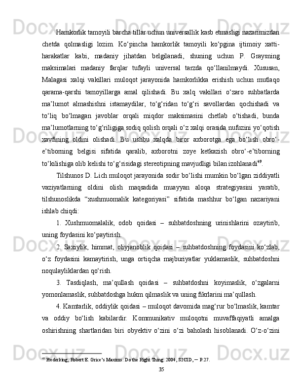 Hamkorlik tamoyili barcha tillar uchun universallik kasb etmasligi nazarimizdan
chetda   qolmasligi   lozim.   Ko‘pincha   hamkorlik   tamoyili   ko‘pgina   ijtimoiy   xatti-
harakatlar   kabi,   madaniy   jihatdan   belgilanadi,   shuning   uchun   P.   Graysning
maksimalari   madaniy   farqlar   tufayli   universal   tarzda   qo‘llanilmaydi.   Xususan,
Malagasi   xalqi   vakillari   muloqot   jarayonida   hamkorlikka   erishish   uchun   mutlaqo
qarama-qarshi   tamoyillarga   amal   qilishadi.   Bu   xalq   vakillari   o‘zaro   suhbatlarda
ma’lumot   almashishni   istamaydilar,   to‘g‘ridan   to‘g‘ri   savollardan   qochishadi   va
to‘liq   bo‘lmagan   javoblar   orqali   miqdor   maksimasini   chetlab   o‘tishadi,   bunda
ma’lumotlarning to‘g‘riligiga sodiq qolish orqali o‘z xalqi orasida nufuzini yo‘qotish
xavfining   oldini   olishadi.   Bu   ushbu   xalqda   biror   axborotga   ega   bo‘lish   obro‘-
e’tiborning   belgisi   sifatida   qaralib,   axborotni   zoye   ketkazish   obro‘-e’tiborning
to‘kilishiga olib kelishi to‘g‘risidagi stereotipning mavjudligi bilan izohlanadi 49
. 
Tilshunos D. Lich muloqot jarayonida sodir bo‘lishi mumkin bo‘lgan ziddiyatli
vaziyatlarning   oldini   olish   maqsadida   muayyan   aloqa   strategiyasini   yaratib,
tilshunoslikda   “xushmuomalik   kategoriyasi”   sifatida   mashhur   bo‘lgan   nazariyani
ishlab chiqdi:
1.   Xushmuomalalik,   odob   qoidasi   –   suhbatdoshning   urinishlarini   ozaytirib,
uning foydasini ko‘paytirish.
2.   Saxiylik,   himmat,   oliyjanoblik   qoidasi   –   suhbatdoshning   foydasini   ko‘zlab,
o‘z   foydasini   kamaytirish,   unga   ortiqcha   majburiyatlar   yuklamaslik,   suhbatdoshni
noqulayliklardan qo‘rish.
3.   Tasdiqlash,   ma’qullash   qoidasi   –   suhbatdoshni   koyimaslik,   o‘zgalarni
yomonlamaslik, suhbatdoshga hukm qilmaslik va uning fikrlarini ma’qullash.
4. Kamtarlik, oddiylik qoidasi – muloqot davomida mag‘rur bo‘lmaslik, kamtar
va   oddiy   bo‘lish   kabilardir.   Kommunikativ   muloqotni   muvaffaqiyatli   amalga
oshirishning   shartlaridan   biri   obyektiv   o‘zini   o‘zi   baholash   hisoblanadi.   O‘z-o‘zini
49
 Frederking,   Robert   E.   Grice’s   Maxims:   Do   the   Right   Thing . 2004,  S2CID ,  –  P.27.
35 