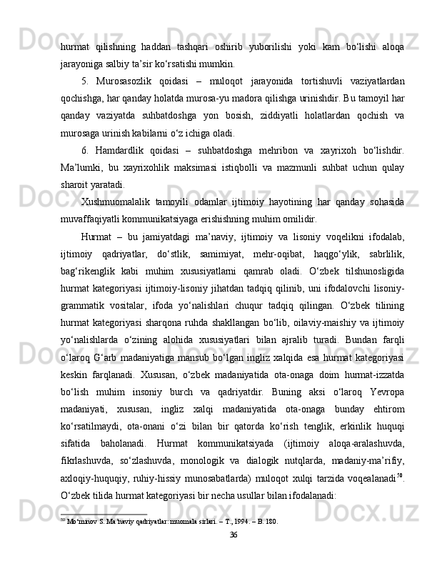 hurmat   qilishning   haddan   tashqari   oshirib   yuborilishi   yoki   kam   bo‘lishi   aloqa
jarayoniga salbiy ta’sir ko‘rsatishi mumkin.
5.   Murosasozlik   qoidasi   –   muloqot   jarayonida   tortishuvli   vaziyatlardan
qochishga, har qanday holatda murosa-yu madora qilishga urinishdir. Bu tamoyil har
qanday   vaziyatda   suhbatdoshga   yon   bosish,   ziddiyatli   holatlardan   qochish   va
murosaga urinish kabilarni o‘z ichiga oladi.
6.   Hamdardlik   qoidasi   –   suhbatdoshga   mehribon   va   xayrixoh   bo‘lishdir.
Ma’lumki,   bu   xayrixohlik   maksimasi   istiqbolli   va   mazmunli   suhbat   uchun   qulay
sharoit yaratadi. 
Xushmuomalalik   tamoyili   odamlar   ijtimoiy   hayotining   har   qanday   sohasida
muvaffaqiyatli kommunikatsiyaga erishishning muhim omilidir. 
Hurmat   –   bu   jamiyatdagi   ma’naviy,   ijtimoiy   va   lisoniy   voqelikni   ifodalab,
ijtimoiy   qadriyatlar,   do‘stlik,   samimiyat,   mehr-oqibat,   haqgo‘ylik,   sabrlilik,
bag‘rikenglik   kabi   muhim   xususiyatlarni   qamrab   oladi.   O‘zbek   tilshunosligida
hurmat   kategoriyasi   ijtimoiy-lisoniy   jihatdan   tadqiq   qilinib,   uni   ifodalovchi   lisoniy-
grammatik   vositalar,   ifoda   yo‘nalishlari   chuqur   tadqiq   qilingan.   O‘zbek   tilining
hurmat   kategoriyasi   sharqona   ruhda   shakllangan   bo‘lib,   oilaviy-maishiy   va   ijtimoiy
yo‘nalishlarda   o‘zining   alohida   xususiyatlari   bilan   ajralib   turadi.   Bundan   farqli
o‘laroq   G‘arb   madaniyatiga   mansub   bo‘lgan   ingliz   xalqida   esa   hurmat   kategoriyasi
keskin   farqlanadi.   Xususan,   o‘zbek   madaniyatida   ota-onaga   doim   hurmat-izzatda
bo‘lish   muhim   insoniy   burch   va   qadriyatdir.   Buning   aksi   o‘laroq   Yevropa
madaniyati,   xususan,   ingliz   xalqi   madaniyatida   ota-onaga   bunday   ehtirom
ko‘rsatilmaydi,   ota-onani   o‘zi   bilan   bir   qatorda   ko‘rish   tenglik,   erkinlik   huquqi
sifatida   baholanadi.   Hurmat   kommunikatsiyada   (ijtimoiy   aloqa-aralashuvda,
fikrlashuvda,   so‘zlashuvda,   monologik   va   dialogik   nutqlarda,   madaniy-ma’rifiy,
axloqiy-huquqiy,   ruhiy-hissiy   munosabatlarda)   muloqot   xulqi   tarzida   voqealanadi 50
.
O‘zbek tilida hurmat kategoriyasi bir necha usullar bilan ifodalanadi:
50
 Mo‘minov S. Ma’naviy qadriyatlar: muomala sirlari. – T., 1994. – B. 180.
36