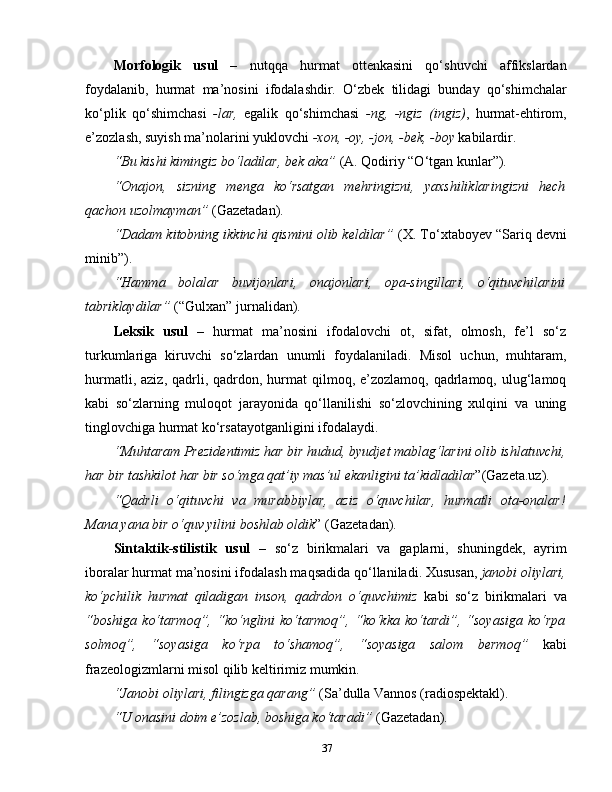 Morfologik   usul   –   nutqqa   hurmat   ottenkasini   qo‘shuvchi   affikslardan
foydalanib,   hurmat   ma’nosini   ifodalashdir.   O‘zbek   tilidagi   bunday   qo‘shimchalar
ko‘plik   qo‘shimchasi   -lar,   egalik   qo‘shimchasi   -ng,   -ngiz   (ingiz) ,   hurmat-ehtirom,
e’zozlash, suyish ma’nolarini yuklovchi  -xon, -oy, -jon, -bek, -boy  kabilardir.
“Bu kishi kimingiz bo‘ladilar, bek aka”  (A. Qodiriy “O‘tgan kunlar”).
“Onajon,   sizning   menga   ko‘rsatgan   mehringizni,   yaxshiliklaringizni   hech
qachon uzolmayman”  (Gazetadan).
“Dadam kitobning ikkinchi qismini olib keldilar”  (X. To‘xtaboyev “Sariq devni
minib”).
“Hamma   bolalar   buvijonlari,   onajonlari,   opa-singillari,   o‘qituvchilarini
tabriklaydilar”  (“Gulxan” jurnalidan).
Leksik   usul   –   hurmat   ma’nosini   ifodalovchi   ot,   sifat,   olmosh,   fe’l   so‘z
turkumlariga   kiruvchi   so‘zlardan   unumli   foydalaniladi.   Misol   uchun,   muhtaram,
hurmatli,  aziz,  qadrli,  qadrdon,  hurmat  qilmoq, e’zozlamoq,  qadrlamoq, ulug‘lamoq
kabi   so‘zlarning   muloqot   jarayonida   qo‘llanilishi   so‘zlovchining   xulqini   va   uning
tinglovchiga hurmat ko‘rsatayotganligini ifodalaydi.
“Muhtaram Prezidentimiz har bir hudud, byudjet mablag‘larini olib ishlatuvchi,
har bir tashkilot har bir so‘mga qat’iy mas’ul ekanligini ta’kidladilar ”(Gazeta.uz).
“Qadrli   o‘qituvchi   va   murabbiylar,   aziz   o‘quvchilar,   hurmatli   ota-onalar!
Mana yana bir o‘quv yilini boshlab oldik ” (Gazetadan).
Sintaktik-stilistik   usul   –   so‘z   birikmalari   va   gaplarni,   shuningdek,   ayrim
iboralar hurmat ma’nosini ifodalash maqsadida qo‘llaniladi. Xususan,  janobi oliylari,
ko‘pchilik   hurmat   qiladigan   inson,   qadrdon   o‘quvchimiz   kabi   so‘z   birikmalari   va
“boshiga   ko‘tarmoq”,   “ko‘nglini   ko‘tarmoq”,   “ko‘kka   ko‘tardi”,  “soyasiga   ko‘rpa
solmoq”,   “soyasiga   ko‘rpa   to‘shamoq”,   “soyasiga   salom   bermoq”   kabi
frazeologizmlarni misol qilib keltirimiz mumkin. 
“Janobi oliylari, filingizga qarang”  (Sa’dulla Vannos (radiospektakl).
“U onasini doim e’zozlab, boshiga ko‘taradi”  (Gazetadan).
37 