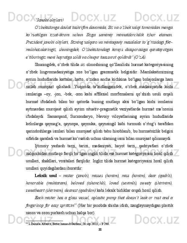 “Janobi oliylari!
O‘zbekistonga davlat tashrifim davomida, Siz va o‘zbek xalqi tomonidan menga
ko‘rsatilgan   izzat-ikrom   uchun   Sizga   samimiy   minnatdorchilik   izhor   etaman.
Prezident janobi oliylari, Sizning xalqaro va mintaqaviy masalalar to‘g‘risidagi fikr-
mulohazalaringiz,   shuningdek,   O‘zbekistondagi   koreys   diasporasiga   qaratayotgan
e’tiboringiz meni hayratga soldi va chuqur taassurot qoldirdi”(O‘zA).
Shuningdek, o‘zbek tilida   siz   olmoshining qo‘llanilishi hurmat kategoriyasining
o‘zbek   lingvomadaniyatiga   xos   bo‘lgan   grammatik   belgisidir.   Mamlakatimizning
ayrim   hududlarida   kattalar,  hatto,   o‘zidan  ancha   kichkina   bo‘lgan   bolajonlarga  ham
sizlab   murojaat   qilishadi.   Yuqorida   ta’kidlanganidek,   o‘zbek   madaniyatida   kishi
ismlariga   –oy,   -jon,   -bek,   -xon   kabi   affiksial   morfemalarni   qo‘shish   usuli   orqali
hurmat   ifodalash   bilan   bir   qatorda   buning   mutlaqo   aksi   bo‘lgan   kishi   ismlarini
aytmasdan   murojaat   qilish   ayrim   situativ-pragmatik   vaziyatlarda   hurmat   ma’nosini
ifodalaydi.   Samarqand,   Surxondaryo,   Navoiy   viloyatlarining   ayrim   hududlarida
kelinlarga   qaynag‘a,   qaynopa,   qaynuka,   qaynsingil   kabi   turmush   o‘rtog‘i   tarafidan
qarindoshlarga ismlari  bilan murojaat qilish tabu hisoblanib, bu hurmatsizlik belgisi
sifatida qaraladi va hurmat ko‘rsatish uchun ularning ismi bilan murojaat qilinmaydi.
Ijtimoiy   yashash   tarzi,   tarixi,   madaniyati,   hayot   tarzi,   qadriyatlari   o‘zbek
xalqinikidan mutlaqo farqli bo‘lgan ingliz tilida esa hurmat kategoriyasini hosil qilish
usullari, shakllari, vositalari  farqlidir. Ingliz tilida hurmat  kategoriyasini  hosil  qilish
usullari quyidagilardan iboratdir: 
Leksik   usul   –   mister   (janob),   misses   (honim),   miss   (honim),   dear   (qadrli),
honorable   (muhtaram),   beloved   (ishonchli),   loved   (sevimli),   sweety   (shirinim),
sweetheart (shirinim), dearest (qadrdon)  kabi leksik birliklar orqali hosil qilish.
Each   mister   has   a   glass   vessel,   aplastic   pump   that   doesn’t   leak   or   rust   and   a
fingerloop for easy spritizin 51
  (Har bir janobda shisha idish, zanglaymaydigan plastik
nasos va oson purkash uchun halqa bor). 
51
 L.Daniela Alvarez, Better homes&Gardens, 26 sep.2023, –   P.246.
38 