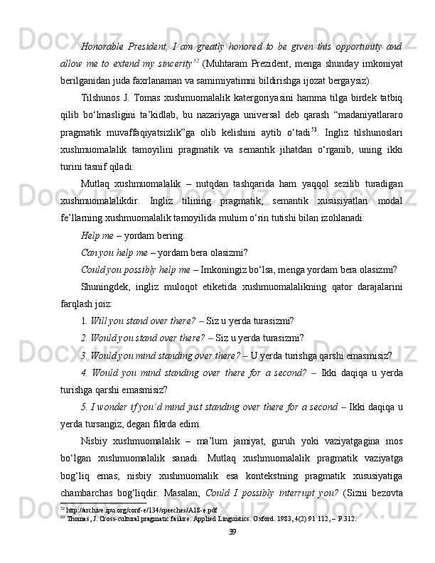 Honorable   President,   I   am   greatly   honored   to   be   given   this   opportunity   and
allow   me   to   extend   my   sincerity 52
  (Muhtaram   Prezident,   menga   shunday   imkoniyat
berilganidan juda faxrlanaman va samimiyatimni bildirishga ijozat bergaysiz).
Tilshunos  J.   Tomas   xushmuomalalik  katergoriyasini   hamma  tilga  birdek  tatbiq
qilib   bo‘lmasligini   ta’kidlab,   bu   nazariyaga   universal   deb   qarash   “madaniyatlararo
pragmatik   muvaffaqiyatsizlik”ga   olib   kelishini   aytib   o‘tadi 53
.   Ingliz   tilshunoslari
xushmuomalalik   tamoyilini   pragmatik   va   semantik   jihatdan   o‘rganib,   uning   ikki
turini tasnif qiladi:
Mutlaq   xushmuomalalik   –   nutqdan   tashqarida   ham   yaqqol   sezilib   turadigan
xushmuomalalikdir.   Ingliz   tilining   pragmatik,   semantik   xususiyatlari   modal
fe’llarning xushmuomalalik tamoyilida muhim o‘rin tutishi bilan izohlanadi: 
Help me  – yordam bering.
Can you help me  – yordam bera olasizmi?
Could you possibly help me  – Imkoningiz bo‘lsa, menga yordam bera olasizmi?
Shuningdek,   ingliz   muloqot   etiketida   xushmuomalalikning   qator   darajalarini
farqlash joiz:
1 . Will you stand over there?   ‒ Siz u yerda turasizmi?
2. Would you stand over there?   	
‒ Siz u yerda turasizmi?
3. Would you mind standing over there?   	
‒ U yerda turishga qarshi emasmisiz?
4.   Would   you   mind   standing   over   there   for   a   second?    	
‒ Ikki   daqiqa   u   yerda
turishga qarshi emasmisiz?
5. I wonder if you’d mind just standing over there for a second   	
‒ Ikki daqiqa u
yerda tursangiz, degan fikrda edim.
Nisbiy   xushmuomalalik   –   ma’lum   jamiyat,   guruh   yoki   vaziyatgagina   mos
bo‘lgan   xushmuomalalik   sanadi.   Mutlaq   xushmuomalalik   pragmatik   vaziyatga
bog‘liq   emas,   nisbiy   xushmuomalik   esa   kontekstning   pragmatik   xususiyatiga
chambarchas   bog‘liqdir.   Masalan,   Could   I   possibly   interrupt   you?   (Sizni   bezovta
52
 http://archive.ipu.org/conf-e/134/speeches/A18-e.pdf
53
 Thomas, J. Cross-cultural pragmatic failure. Applied Linguistics. Oxford. 1983, 4(2) 91 112, –   P.312.
39 
