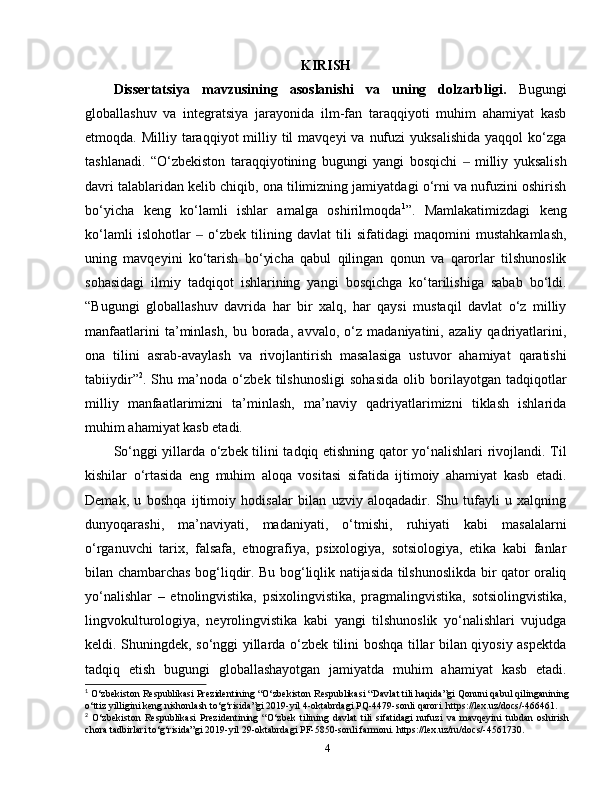 KIRISH
Dissertatsiya   mavzusining   asoslanishi   va   uning   dolzarbligi.   Bugungi
globallashuv   va   integratsiya   jarayonida   ilm-fan   taraqqiyoti   muhim   ahamiyat   kasb
etmoqda.   Milliy  taraqqiyot  milliy til  mavqeyi  va  nufuzi   yuksalishida   yaqqol  ko‘zga
tashlanadi.   “O‘zbekiston   taraqqiyotining   bugungi   yangi   bosqichi     milliy   yuksalish‒
davri talablaridan kelib chiqib, ona tilimizning jamiyatdagi o‘rni va nufuzini oshirish
bo‘yicha   keng   ko‘lamli   ishlar   amalga   oshirilmoqda 1
”.   Mamlakatimizdagi   keng
ko‘lamli   islohotlar     o‘zbek   tilining   davlat   tili   sifatidagi   maqomini   mustahkamlash,	
‒
uning   mavqeyini   ko‘tarish   bo‘yicha   qabul   qilingan   qonun   va   qarorlar   tilshunoslik
sohasidagi   ilmiy   tadqiqot   ishlarining   yangi   bosqichga   ko‘tarilishiga   sabab   bo‘ldi.
“Bugungi   globallashuv   davrida   har   bir   xalq,   har   qaysi   mustaqil   davlat   o‘z   milliy
manfaatlarini   ta’minlash,   bu   borada,   avvalo,   o‘z   madaniyatini,   azaliy   qadriyatlarini,
ona   tilini   asrab-avaylash   va   rivojlantirish   masalasiga   ustuvor   ahamiyat   qaratishi
tabiiydir” 2
.   Shu   ma’noda   o‘zbek   tilshunosligi   sohasida   olib   borilayotgan   tadqiqotlar
milliy   manfaatlarimizni   ta’minlash,   ma’naviy   qadriyatlarimizni   tiklash   ishlarida
muhim ahamiyat kasb etadi. 
So‘nggi yillarda o‘zbek tilini tadqiq etishning qator yo‘nalishlari rivojlandi. Til
kishilar   o‘rtasida   eng   muhim   aloqa   vositasi   sifatida   ijtimoiy   ahamiyat   kasb   etadi.
Demak,   u   boshqa   ijtimoiy   hodisalar   bilan   uzviy   aloqadadir.   Shu   tufayli   u   xalqning
dunyoqarashi,   ma’naviyati,   madaniyati,   o‘tmishi,   ruhiyati   kabi   masalalarni
o‘rganuvchi   tarix,   falsafa,   etnografiya,   psixologiya,   sotsiologiya,   etika   kabi   fanlar
bilan chambarchas bog‘liqdir. Bu bog‘liqlik natijasida tilshunoslikda bir qator oraliq
yo‘nalishlar   –   etnolingvistika,   psixolingvistika,   pragmalingvistika,   sotsiolingvistika,
lingvokulturologiya,   neyrolingvistika   kabi   yangi   tilshunoslik   yo‘nalishlari   vujudga
keldi. Shuningdek, so‘nggi yillarda o‘zbek tilini boshqa tillar bilan qiyosiy aspektda
tadqiq   etish   bugungi   globallashayotgan   jamiyatda   muhim   ahamiyat   kasb   etadi.
1
 O‘zbekiston Respublikasi Prezidentining “O‘zbekiston Respublikasi “Davlat tili haqida”gi Qonuni qabul qilinganining
o‘ttiz yilligini keng nishonlash to‘g‘risida”gi 2019-yil 4-oktabrdagi PQ-4479-sonli qarori. https://lex.uz/docs/-466461.
2
  O‘zbekiston   Respublikasi   Prezidentining   “O‘zbek   tilining   davlat   tili   sifatidagi   nufuzi   va   mavqeyini   tubdan   oshirish
chora tadbirlari to‘g‘risida”gi 2019-yil 29-oktabrdagi PF-5850-sonli farmoni. https://lex.uz/ru/docs/-4561730.
4 