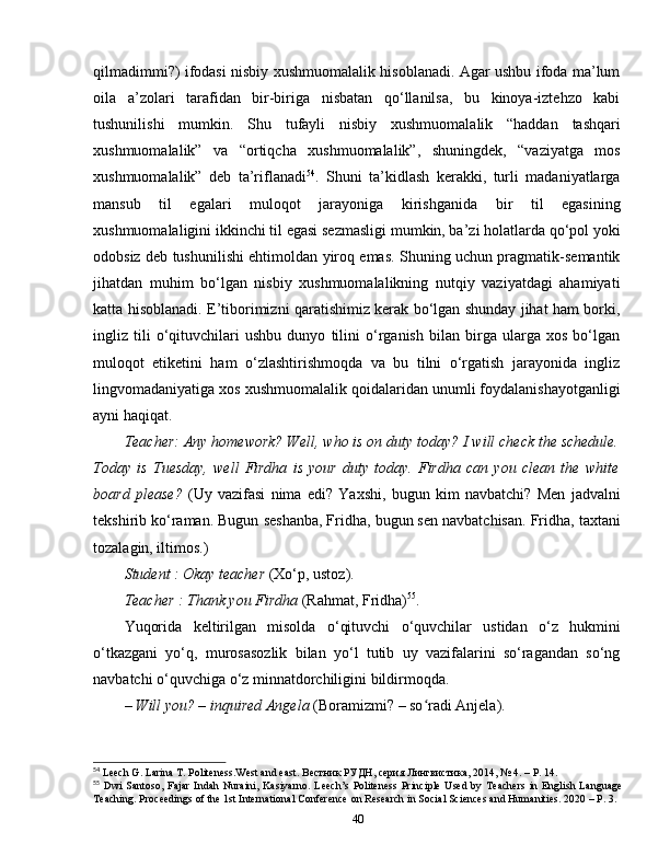 qilmadimmi?) ifodasi nisbiy xushmuomalalik hisoblanadi. Agar ushbu ifoda ma’lum
oila   a’zolari   tarafidan   bir-biriga   nisbatan   qo‘llanilsa,   bu   kinoya-iztehzo   kabi
tushunilishi   mumkin.   Shu   tufayli   nisbiy   xushmuomalalik   “haddan   tashqari
xushmuomalalik”   va   “ortiqcha   xushmuomalalik”,   shuningdek,   “vaziyatga   mos
xushmuomalalik”   deb   ta’riflanadi 54
.   Shuni   ta’kidlash   kerakki,   turli   madaniyatlarga
mansub   til   egalari   muloqot   jarayoniga   kirishganida   bir   til   egasining
xushmuomalaligini ikkinchi til egasi sezmasligi mumkin, ba’zi holatlarda qo‘pol yoki
odobsiz deb tushunilishi ehtimoldan yiroq emas. Shuning uchun pragmatik-semantik
jihatdan   muhim   bo‘lgan   nisbiy   xushmuomalalikning   nutqiy   vaziyatdagi   ahamiyati
katta hisoblanadi. E’tiborimizni qaratishimiz kerak bo‘lgan shunday jihat ham borki,
ingliz   tili   o‘qituvchilari   ushbu   dunyo   tilini   o‘rganish   bilan   birga   ularga   xos   bo‘lgan
muloqot   etiketini   ham   o‘zlashtirishmoqda   va   bu   tilni   o‘rgatish   jarayonida   ingliz
lingvomadaniyatiga xos xushmuomalalik qoidalaridan unumli foydalanishayotganligi
ayni haqiqat. 
Teacher: Any homework? Well, who is on duty today? I will check the schedule.
Today   is   Tuesday,   well   Firdha   is   your   duty   today.   Firdha   can   you   clean   the   white
board   please?   (Uy   vazifasi   nima   edi?   Yaxshi,   bugun   kim   navbatchi?   Men   jadvalni
tekshirib ko‘raman. Bugun seshanba, Fridha, bugun sen navbatchisan. Fridha, taxtani
tozalagin, iltimos.)
Student : Okay teacher  (Xo‘p, ustoz).
Teacher : Thank you Firdha  (Rahmat, Fridha) 55
.
Yuqorida   keltirilgan   misolda   o‘qituvchi   o‘quvchilar   ustidan   o‘z   hukmini
o‘tkazgani   yo‘q,   murosasozlik   bilan   yo‘l   tutib   uy   vazifalarini   so‘ragandan   so‘ng
navbatchi o‘quvchiga o‘z minnatdorchiligini bildirmoqda. 
– Will you? – inquired Angela  (Boramizmi? – so radi Anjela).ʻ
54
 Leech G. Larina T. Politeness.West and east.  Вестник РУДН, серия Лингвистика, 2014, № 4. –  P . 14.
55
  Dwi  Santoso,  Fajar  Indah   Nuraini,  Kasiyarno.   Leech’s  Politeness   Principle   Used  by  Teachers  in  English  Language
Teaching. Proceedings of the 1st International Conference on Research in Social Sciences and Humanities. 2020 – P. 3.
40 