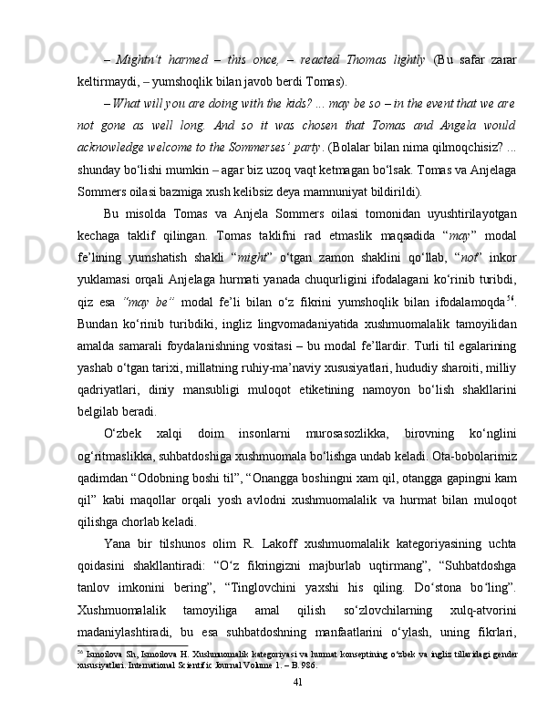 –   Mightn’t   harmed   –   this   once,   –   reacted   Thomas   lightly   (Bu   safar   zarar
keltirmaydi,   yumshoqlik bilan javob berdi Tomas).‒
– What will you are doing with the kids? ... may be so – in the event that we are
not   gone   as   well   long.   And   so   it   was   chosen   that   Tomas   and   Angela   would
acknowledge welcome to the Sommerses’ party . (Bolalar bilan nima qilmoqchisiz? ...
shunday bo‘lishi mumkin   agar biz uzoq vaqt ketmagan bo‘lsak. Tomas va Anjelaga	
‒
Sommers oilasi bazmiga xush kelibsiz deya mamnuniyat bildirildi).
Bu   misolda   Tomas   va   Anjela   Sommers   oilasi   tomonidan   uyushtirilayotgan
kechaga   taklif   qilingan.   Tomas   taklifni   rad   etmaslik   maqsadida   “ may ”   modal
fe’lining   yumshatish   shakli   “ might ”   o‘tgan   zamon   shaklini   qo‘llab,   “ not ”   inkor
yuklamasi   orqali   Anjelaga   hurmati   yanada   chuqurligini   ifodalagani   ko‘rinib   turibdi,
qiz   esa   “may   be”   modal   fe’li   bilan   o‘z   fikrini   yumshoqlik   bilan   ifodalamoqda 56
.
Bundan   ko‘rinib   turibdiki,   ingliz   lingvomadaniyatida   xushmuomalalik   tamoyilidan
amalda samarali  foydalanishning  vositasi  – bu modal  fe’llardir. Turli  til  egalarining
yashab o‘tgan tarixi, millatning ruhiy-ma’naviy xususiyatlari, hududiy sharoiti, milliy
qadriyatlari,   diniy   mansubligi   muloqot   etiketining   namoyon   bo‘lish   shakllarini
belgilab beradi. 
O‘zbek   xalqi   doim   insonlarni   murosasozlikka,   birovning   ko‘nglini
og‘ritmaslikka, suhbatdoshiga xushmuomala bo‘lishga undab keladi. Ota-bobolarimiz
qadimdan “Odobning boshi til”, “Onangga boshingni xam qil, otangga gapingni kam
qil”   kabi   maqollar   orqali   yosh   avlodni   xushmuomalalik   va   hurmat   bilan   muloqot
qilishga chorlab keladi.
Yana   bir   tilshunos   olim   R.   Lakoff   xushmuomalalik   kategoriyasining   uchta
qoidasini   shakllantiradi:   “O z   fikringizni   majburlab   uqtirmang”,   “Suhbatdoshga	
ʻ
tanlov   imkonini   bering”,   “Tinglovchini   yaxshi   his   qiling.   Do stona   bo ling”.	
ʻ ʻ
Xushmuomalalik   tamoyiliga   amal   qilish   so‘zlovchilarning   xulq-atvorini
madaniylashtiradi,   bu   esa   suhbatdoshning   manfaatlarini   o‘ylash,   uning   fikrlari,
56
  Ismoilova  Sh,  Ismoilova  H.  Xushmuomalik kategoriyasi  va  hurmat   konseptining o‘zbek   va  ingliz  tillaridagi   gender
xususiyatlari. International Scientific Journal Volume 1. – B. 986.
41 