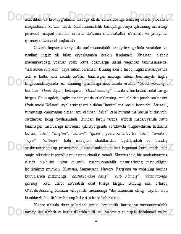 xohishlari   va   his-tuyg ularini   hisobga   olish,   suhbatdoshga   kamroq   vazifa   yuklatishʻ
maqsadlarini   ko‘zda   tutadi.   Xushmuomalalik   tamoyiliga   rioya   qilishning   asosidagi
pirovard   maqsad   insonlar   orasida   do stona   munosabatlar   o‘rnatish   va   jamiyatda	
ʻ
ijtimoiy muvozanat saqlashdir. 
O‘zbek   lingvomadaniyatida   xushmuomalalik   tamoyilining   ifoda   vositalari   va
usullari   ingliz   tili   bilan   qiyoslaganda   keskin   farqlanadi.   Xususan,   o‘zbek
madaniyatidagi   yoshlar   yoshi   katta   odamlarga   ularni   yaqindan   tanimasalar-da,
“ Assalomu alaykum ” deya salom berishadi. Buning aksi o‘laroq, ingliz madaniyatida
xoh   u   katta,   xoh   kichik   bo‘lsin,   tanimagan   insonga   salom   berilmaydi.   Ingliz
lingvomadaniyatida   esa   kunning   qismlariga   mos   tarzda   ertalab   “ Good   morning ”,
kunduzi   “ Good  days”,   kechqurun   “Good  evening”   tarzida   salomlashish  odat  tusiga
kirgan.   Shuningdek,   ingliz   madaniyatida   erkaklarning   ismi   oldidan   janob   ma’nosini
ifodalovchi “ Miste r”, ayollarning ismi oldidan “honim” ma’nosini beruvchi “ Misses ”,
turmushga chiqmagan qizlar ismi  oldidan “ Miss ” kabi  hurmat ma’nosini  bildiruvchi
so‘zlardan   keng   foydalaniladi.   Bundan   farqli   tarzda,   o‘zbek   madaniyatida   hatto
tanimagan   insonlariga   murojaat   qilinayotganda   so‘zlovchi   tinglovchidan   kichkina
bo‘lsa,   “uka”,   “singlim”,   “bolam”,   “qizim”;   yoshi   katta   bo‘lsa   “aka”,   “amaki”,
“opa”,   “kelinoyi”   kabi   murojaat   shakllaridan   foydalaniladi   va   bunday
xushmuomalikning   pirovardida   o‘zbek   muloqot   etiketi   begonani   ham   tanish   kabi
yaqin olishdek insoniylik mujassam  ekanligi yotadi. Shuningdek, bir  madaniyatning
o‘zida   bir-birini   inkor   qiluvchi   xushmuomalalik   unsurlarining   mavjudligini
ko‘rishimiz   mumkin.   Xususan,   Samarqand,   Navoiy,   Farg‘ona   va   vohaning   boshqa
hududlarida   mehmonga   “dasturxondan   oling”,   “olib   o‘tiring”,   “dasturxonga
qarang”   kabi   iltifot   ko‘rsatish   odat   tusiga   kirgan.   Buning   aksi   o‘laroq
O‘zbekistonning   Xorazm   viloyatida   mehmonga   “dasturxondan   oling”   deyish   tabu
hisoblanib, bu iltifotsizlikning belgisi sifatida bahonaladi. 
Xulosa   o‘rnida   shuni   ta’kidlash   joizki,   hamkorlik,   hurmat   va   xushmuomalalik
tamoyillari   o‘zbek   va   ingliz   tillarida   turli   usul   va   vositalar   orqali   ifodalanadi   va   bu
42 