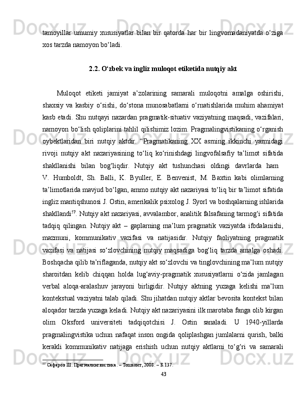 tamoyillar   umumiy   xususiyatlar   bilan   bir   qatorda   har   bir   lingvomadaniyatda   o‘ziga
xos tarzda namoyon bo‘ladi. 
2.2 .   O‘zbek va ingliz muloqot etiket ida  nutqiy akt
Muloqot   etiketi   jamiyat   a’zolarining   samarali   muloqotni   amalga   oshirishi,
shaxsiy   va   kasbiy   o‘sishi,   do‘stona   munosabatlarni   o‘rnatishlarida   muhim   ahamiyat
kasb etadi. Shu nutqayi nazardan pragmatik-situativ vaziyatning maqsadi, vazifalari,
namoyon bo‘lish qoliplarini tahlil qilishimiz lozim. Pragmalingvistikaning o‘rganish
oybektlaridan   biri   nutqiy   aktdir.   “Pragmatikaning   XX   asrning   ikkinchi   yarmidagi
rivoji   nutqiy   akt   nazariyasining   to‘liq   ko‘rinishdagi   lingvofalsafiy   ta’limot   sifatida
shakllanishi   bilan   bog‘liqdir.   Nutqiy   akt   tushunchasi   oldingi   davrlarda   ham  
V.   Humboldt,   Sh.   Balli,   K.   Byuller,   E.   Benvenist,   M.   Baxtin   kabi   olimlarning
ta’limotlarida mavjud bo‘lgan, ammo nutqiy akt nazariyasi to‘liq bir ta’limot sifatida
ingliz mantiqshunosi J.   Ostin, amerikalik psixolog J.   Syorl va boshqalarning ishlarida
shakllandi 57
.  Nutqiy akt nazariyasi, avvalambor, analitik falsafaning tarmog‘i sifatida
tadqiq   qilingan.   Nutqiy   akt   –   gaplarning   ma’lum   pragmatik   vaziyatda   ifodalanishi,
mazmuni,   kommunikativ   vazifasi   va   natijasidir.   Nutqiy   faoliyatning   pragmatik
vazifasi   va   natijasi   so‘zlovchining   nutqiy   maqsadiga   bog‘liq   tarzda   amalga   oshadi.
Boshqacha qilib ta’riflaganda, nutqiy akt so‘zlovchi va tinglovchining ma’lum nutqiy
sharoitdan   kelib   chiqqan   holda   lug‘aviy-pragmatik   xususiyatlarni   o‘zida   jamlagan
verbal   aloqa-aralashuv   jarayoni   birligidir.   Nutqiy   aktning   yuzaga   kelishi   ma’lum
kontekstual vaziyatni talab qiladi. Shu jihatdan nutqiy aktlar bevosita kontekst bilan
aloqador tarzda yuzaga keladi.  Nutqiy akt nazariyasini ilk marotaba fanga olib kirgan
olim   Oksford   universiteti   tadqiqotchisi   J.   Ostin   sanaladi.   U   1940-yillarda
pragmalingvistika   uchun   nafaqat   inson   ongida   qoliplashgan   jumlalarni   qurish,   balki
kerakli   kommunikativ   natijaga   erishish   uchun   nutqiy   aktlarni   to‘g‘ri   va   samarali
57
  Сафаров Ш. Прагмалингвистика.  –  Тошкент, 2008.  –  Б.137.
43 