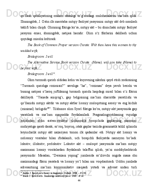 qo‘llash   qobiliyatining   muhim   ekanligi   to‘g‘risidagi   mulohazalarini   ma’lum   qildi.
Shuningdek, J. Ostin ilk marotaba nutqiy faoliyat jarayonini nutqiy akt deb nomlash
taklifi bilan chiqdi. Olimning fikriga ko‘ra, nutqiy akt – bu shunchaki nutqiy faoliyat
jarayoni   emas,   shuningdek,   natijasi   hamdir.   Olim   o‘z   fikrlarini   dalillash   uchun
quyidagi misolni keltiradi:
The Book of Common Prayer version Curate: Wilt thou have this woman to thy
wedded wife,
Bridegroom: I will. 
The Alternative Service Book version Curate:  (Name), will you take (Name) to
be your wife,
Bridegroom: I will 58
.
Olim turmush qurish oldidan kelin va kuyovning nikohni qayd etish xodimining
“Turmush   qurishga   rozimisiz?”   savoliga   “ha”,   “roziman”   deya   javob   berishi   va
buning   natijasi   o‘laroq   juftlikning   turmush   qurishi   haqidagi   misol   bilan   o‘z   fikrini
dalillaydi.   “Yanada   aniqrog‘i,   gap   belgisining   ma’lum   sharoitda   yaratilishi   va
qo‘llanishi   nutqiy   aktdir   va   nutqiy   aktlar   lisoniy   muloqotning   asosiy   va   eng   kichik
(minimal) birligidir 59
”. Tilshunos olim Syorl fikriga ko‘ra, nutqiy akt jarayonida gap
yaratiladi   va   ma’lum   maqsadda   foydalaniladi.   Pragmalingvistikaning   vujudga
kelishidan   oldin   sistem-struktur   tilshunoslik   bosqichida   gaplarning   mazmun-
mohiyatiga qarab darak, so‘roq, buyruq, istak gaplar tarzida grammatik tahlil qilinishi
keyinchalik   nutqiy   akt   nazariyasi   tomon   ilk   qadamlar   edi.   Nutqiy   akt   lisoniy   va
nolisoniy   vositalar   bilan   ifodalanib,   uch   bosqichli   faoliyatda   namoyon   bo‘ladi:
lokutiv,   illokutiv,   perlokutiv.   Lokutiv   akt   –   muloqot   jarayonida   ma’lum   nutqiy
mazmunni   lisoniy   vositalardan   foydalanib   talaffuz   qilish,   ya’ni   moddiylashtirish
jarayonidir.   Masalan,   “Derazani   yoping”   jumlasida   so‘zlovchi   ongida   mana   shu
mazmundagi   fikrni   yaratadi   va   lisoniy   yo‘l   bilan   uni   voqelantiradi.   Ushbu   jumlada
adresantning   ma’lum   kommunikativ   maqsadi   yotadi   va   adresat   undan   turli
58
 Austin J. Speech acts theory in linguistics. Oxford. 1980. – P.150.
59
 Searle J. Speech acts. Cambirdge university press. 1969. –P.16.
44 