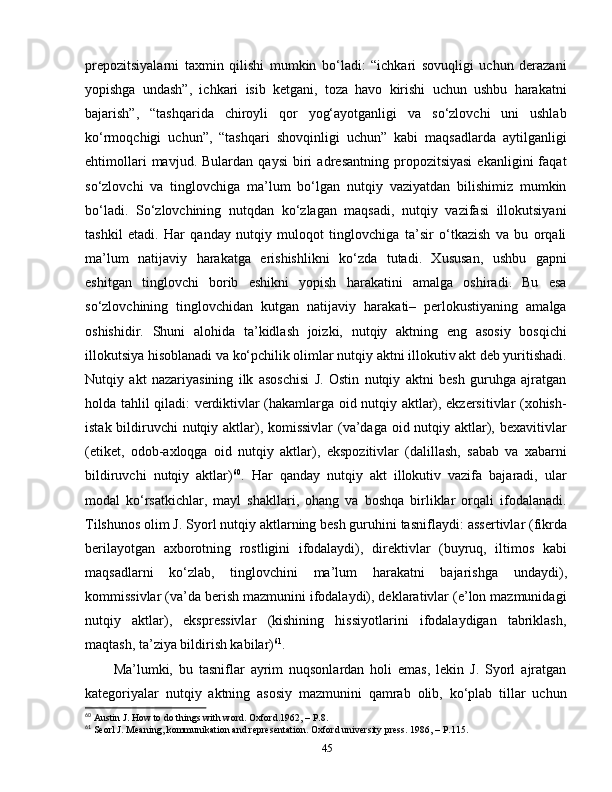 prepozitsiyalarni   taxmin   qilishi   mumkin   bo‘ladi:   “ichkari   sovuqligi   uchun   derazani
yopishga   undash”,   ichkari   isib   ketgani,   toza   havo   kirishi   uchun   ushbu   harakatni
bajarish”,   “tashqarida   chiroyli   qor   yog‘ayotganligi   va   so‘zlovchi   uni   ushlab
ko‘rmoqchigi   uchun”,   “tashqari   shovqinligi   uchun”   kabi   maqsadlarda   aytilganligi
ehtimollari   mavjud.  Bulardan   qaysi   biri   adresantning   propozitsiyasi   ekanligini   faqat
so‘zlovchi   va   tinglovchiga   ma’lum   bo‘lgan   nutqiy   vaziyatdan   bilishimiz   mumkin
bo‘ladi.   So‘zlovchining   nutqdan   ko‘zlagan   maqsadi,   nutqiy   vazifasi   illokutsiyani
tashkil   etadi.   Har   qanday   nutqiy   muloqot   tinglovchiga   ta’sir   o‘tkazish   va   bu   orqali
ma’lum   natijaviy   harakatga   erishishlikni   ko‘zda   tutadi.   Xususan,   ushbu   gapni
eshitgan   tinglovchi   borib   eshikni   yopish   harakatini   amalga   oshiradi.   Bu   esa
so‘zlovchining   tinglovchidan   kutgan   natijaviy   harakati–   perlokustiyaning   amalga
oshishidir.   Shuni   alohida   ta’kidlash   joizki,   nutqiy   aktning   eng   asosiy   bosqichi
illokutsiya hisoblanadi va ko‘pchilik olimlar nutqiy aktni illokutiv akt deb yuritishadi.
Nutqiy   akt   nazariyasining   ilk   asoschisi   J.   Ostin   nutqiy   aktni   besh   guruhga   ajratgan
holda tahlil qiladi: verdiktivlar (hakamlarga oid nutqiy aktlar), ekzersitivlar (xohish-
istak bildiruvchi nutqiy aktlar), komissivlar  (va’daga oid nutqiy aktlar), bexavitivlar
(etiket,   odob-axloqga   oid   nutqiy   aktlar),   ekspozitivlar   (dalillash,   sabab   va   xabarni
bildiruvchi   nutqiy   aktlar) 60
.   Har   qanday   nutqiy   akt   illokutiv   vazifa   bajaradi,   ular
modal   ko‘rsatkichlar,   mayl   shakllari,   ohang   va   boshqa   birliklar   orqali   ifodalanadi.
Tilshunos olim J. Syorl nutqiy aktlarning besh guruhini tasniflaydi:   assertivlar (fikrda
berilayotgan   axborotning   rostligini   ifodalaydi) ,   direktivlar   (buyruq,   iltimos   kabi
maqsadlarni   ko‘zlab,   tinglovchini   ma’lum   harakatni   bajarishga   undaydi) ,
kommissivlar (va’da berish mazmunini ifodalaydi), deklarativlar (e’lon mazmunidagi
nutqiy   aktlar),   ekspressivlar   (kishining   hissiyotlarini   ifodalaydigan   tabriklash,
maqtash, ta’ziya bildirish kabilar) 61
.
Ma’lumki,   bu   tasniflar   ayrim   nuqsonlardan   holi   emas,   lekin   J.   Syorl   ajratgan
kategoriyalar   nutqiy   aktning   asosiy   mazmunini   qamrab   olib,   ko‘plab   tillar   uchun
60
 Austin J. How to do things with word. Oxford.1962, – P.8.
61
 Seorl J. Meaning, kommunikation and representation. Oxford university press. 1986, – P.115.
45