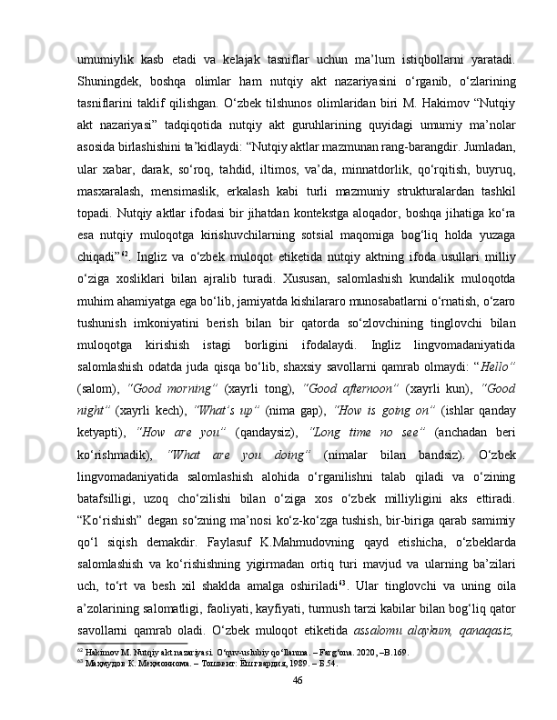 umumiylik   kasb   etadi   va   kelajak   tasniflar   uchun   ma’lum   istiqbollarni   yaratadi.
Shuningdek,   boshqa   olimlar   ham   nutqiy   akt   nazariyasini   o‘rganib,   o‘zlarining
tasniflarini   taklif   qilishgan.   O‘zbek   tilshunos   olimlaridan   biri   M.   Hakimov   “Nutqiy
akt   nazariyasi”   tadqiqotida   nutqiy   akt   guruhlarining   quyidagi   umumiy   ma’nolar
asosida birlashishini ta’kidlaydi: “Nutqiy aktlar mazmunan rang-barangdir. Jumladan,
ular   xabar,   darak,   so‘roq,   tahdid,   iltimos,   va’da,   minnatdorlik,   qo‘rqitish,   buyruq,
masxaralash,   mensimaslik,   erkalash   kabi   turli   mazmuniy   strukturalardan   tashkil
topadi. Nutqiy  aktlar   ifodasi   bir   jihatdan  kontekstga  aloqador,  boshqa  jihatiga ko‘ra
esa   nutqiy   muloqotga   kirishuvchilarning   sotsial   maqomiga   bog‘liq   holda   yuzaga
chiqadi” 62
.   Ingliz   va   o‘zbek   muloqot   etiketida   nutqiy   aktning   ifoda   usullari   milliy
o‘ziga   xosliklari   bilan   ajralib   turadi.   Xususan,   salomlashish   kundalik   muloqotda
muhim ahamiyatga ega bo‘lib, jamiyatda kishilararo munosabatlarni o‘rnatish, o‘zaro
tushunish   imkoniyatini   berish   bilan   bir   qatorda   so‘zlovchining   tinglovchi   bilan
muloqotga   kirishish   istagi   borligini   ifodalaydi.   Ingliz   lingvomadaniyatida
salomlashish   odatda   juda   qisqa   bo‘lib,   shaxsiy   savollarni   qamrab   olmaydi:   “ Hello”
(salom),   “Good   morning”   (xayrli   tong),   “Good   afternoon”   (xayrli   kun),   “Good
night”   (xayrli   kech),   “What’s   up”   (nima   gap),   “How   is   going   on”   (ishlar   qanday
ketyapti),   “How   are   you”   (qandaysiz),   “Long   time   no   see”   (anchadan   beri
ko‘rishmadik),   “What   are   you   doing”   (nimalar   bilan   bandsiz).   O‘zbek
lingvomadaniyatida   salomlashish   alohida   o‘rganilishni   talab   qiladi   va   o‘zining
batafsilligi,   uzoq   cho‘zilishi   bilan   o‘ziga   xos   o‘zbek   milliyligini   aks   ettiradi.
“Ko‘rishish”   degan   so‘zning  ma’nosi   ko‘z-ko‘zga   tushish,   bir-biriga   qarab  samimiy
qo‘l   siqish   demakdir.   Faylasuf   K.Mahmudovning   qayd   etishicha,   o‘zbeklarda
salomlashish   va   ko‘rishishning   yigirmadan   ortiq   turi   mavjud   va   ularning   ba’zilari
uch,   to‘rt   va   besh   xil   shaklda   amalga   oshiriladi 63
.   Ular   tinglovchi   va   uning   oila
a’zolarining salomatligi, faoliyati, kayfiyati, turmush tarzi kabilar bilan bog‘liq qator
savollarni   qamrab   oladi.   O‘zbek   muloqot   etiketida   assalomu   alaykum,   qanaqasiz,
62
 Hakimov M. Nutqiy akt nazariyasi. O‘quv-uslubiy qo‘llanma. – Farg‘ona. 2020, –B.169.
63
 Маҳмудов К. Меҳмоннома. – Тошкент: Ёш гвардия, 1989. –  Б.54.
46 