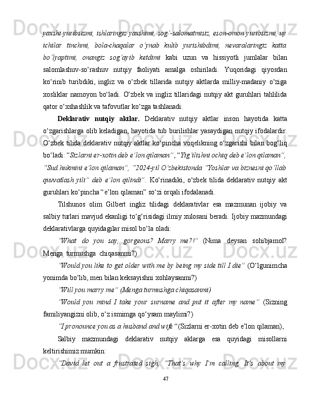 yaxshi yuribsizmi, ishlaringiz yaxshimi, sog‘-salomatmisiz, eson-omon yuribsizmi, uy
ichilar   tinchmi,   bola-chaqalar   o‘ynab   kulib   yurishibdimi,   nevaralaringiz   katta
bo‘lyaptimi,   onangiz   sog‘ayib   ketdimi   kabi   uzun   va   hissiyotli   jumlalar   bilan
salomlashuv-so‘rashuv   nutqiy   faoliyati   amalga   oshiriladi.   Yuqoridagi   qiyosdan
ko‘rinib   turibdiki,   ingliz   va   o‘zbek   tillarida   nutqiy   aktlarda   milliy-madaniy   o‘ziga
xosliklar namoyon bo‘ladi.   O‘zbek va ingliz tillaridagi nutqiy akt guruhlari tahlilida
qator o‘xshashlik va tafovutlar ko‘zga tashlanadi.
Deklarativ   nutqiy   aktlar.   Deklarativ   nutqiy   aktlar   inson   hayotida   katta
o‘zgarishlarga olib keladigan, hayotida tub burilishlar yasaydigan nutqiy ifodalardir.
O‘zbek tilida deklarativ nutqiy aktlar ko‘pincha voqelikning o‘zgarishi bilan bog‘liq
bo‘ladi: “ Sizlarni er-xotin deb e’lon qilaman” , “ Yig‘ilishni ochiq deb e’lon qilaman”,
“Sud hukmini e’lon qilaman”, “2024-yil O‘zbekistonda “Yoshlar va biznesni qo‘llab
quvvatlash   yili”   deb   e’lon   qilindi”.   Ko‘rinadiki,   o‘zbek   tilida   deklarativ   nutqiy   akt
guruhlari ko‘pincha “e’lon qilaman” so‘zi orqali ifodalanadi.
Tilshunos   olim   Gilbert   ingliz   tilidagi   deklarativlar   esa   mazmunan   ijobiy   va
salbiy turlari mavjud ekanligi to‘g‘risidagi ilmiy xulosani beradi.  Ijobiy mazmundagi
deklarativlarga quyidagilar misol bo‘la oladi:  
“What   do   you   say,   gorgeous?   Marry   me?!”   (Nima   deysan   sohibjamol?
Menga   turmushga   chiqasanmi?)
“Would you like to get older with me by being my side till I die”  (O‘lgunimcha
yonimda bo‘lib, men bilan keksayishni xohlaysanmi?)
“Will you marry me” (Menga turmushga chiqasanmi)
“Would   you   mind   I   take   your   surname   and   put   it   after   my   name”   (Sizning
familiyangizni olib, o‘z ismimga qo‘ysam maylimi?)
“I pronounce you as a husband and wife  “(Sizlarni er-xotin deb e’lon qilaman),
Salbiy   mazmundagi   deklarativ   nutqiy   aklarga   esa   quyidagi   misollarni
keltirishimiz mumkin :
“David   let   out   a   frustrated   sigh,   “That’s   why   I’m   calling.   It’s   about   my
47 