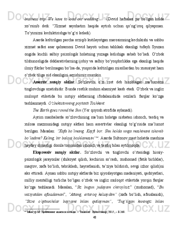 business   trip.   We   have   to   load   our   wedding….”   ( Devid   hafsalasi   pir   bo‘lgan   holda
xo‘rsinib   dedi:   “Xizmat   sayohatim   haqida   aytish   uchun   qo‘ng‘iroq   qilyapman.
To‘yimizni kechiktirishga to‘g‘ri keladi).
Asarda keltirilgan parcha orziqib kutilayotgan marosimning kechikishi va ushbu
xizmat   safari   asar   qahramoni   Devid   hayoti   uchun   tahlikali   ekanligi   tufayli   Syuzan
ongida   kuchli   salbiy   psixologik   holatning   yuzaga   kelishiga   sabab   bo‘ladi.   O‘zbek
tilshunosligida deklarativlarning ijobiy va salbiy bo‘yoqdorlikka ega ekanligi haqida
ilmiy fikrlar berilmagan bo‘lsa-da, yuqorida keltirilgan misollardan bu xususiyat ham
o‘zbek tiliga oid ekanligini sezishimiz mumkin.
Assertiv   nutqiy   aktlar.   So‘zlovchi   o‘zi   rost   deb   hisoblagan   ma’lumotni
tinglovchiga uzatishidir. Bunda rostlik muhim ahamiyat kasb etadi. O‘zbek va ingliz
muloqot   etiketida   bu   nutqiy   aktlarning   ifodalanishida   sezilarli   farqlar   ko‘zga
tashlanmaydi.  O‘zbekistonning poytaxti Toshkent. 
The Earth goes round the Sun  (Yer quyosh atrofida aylanadi).
Ayrim   manbalarda   so‘zlovchining   ma’lum   holatga   nisbatan   ishonch,   tasdiq   va
xulosa   mazmunidagi   nutqiy   aktlari   ham   assertivlar   ekanligi   to‘g‘risida   ma’lumot
berilgan.   Masalan:   “Xafa   bo‘lmang.   Kayfi   bor.   Shu   holda   unga   mashinani   ishonib
bo‘ladimi? Keling, bir baloni   boshlamasin” 64
.  Asarda   Sultonov  mast holatda  mashina
hayday   olmasligi domla   tomonidan ishonch va tasdiq bilan aytilmoqda. 
Ekspressiv   nutqiy   aktlar.   So‘ zlovchi   va   tinglovchi   o‘rtasidagi   hissiy-
psixologik   jarayonlar   (shikoyat   qilish,   kechirim   so‘rash,   xushomad   (fatik   birliklar),
maqtov,   xafa   bo‘lish,   tabriklash,   hayratlanish,   ta’ziya   bildirish,   sevgi   izhor   qilish)ni
aks ettiradi. Aynan ushbu nutqiy aktlarda biz qiyoslayotgan madaniyati, qadriyatlari,
milliy   mentalligi   turlicha   bo‘lgan   o‘zbek   va   ingliz   muloqot   etiketida   yorqin   farqlar
ko‘zga   tashlanadi.   Masalan,   “ Siz   bugun   judayam   chiroylisiz ”   (xushomad),   “ Bu
vaziyatdan   afsusdaman ”,   “Attang,   ertaroq   kelsaydim”   (xafa   bo‘lish,   afsuslanish),
“Sizni   o‘qituvchilar   bayrami   bilan   qutlayman” ,   “Tug‘ilgan   kuningiz   bilan
64
 Мансур М. Ҳамманинг яшагиси келади. – Тошкент: Ҳилол нашр, 2015, – Б.268.
48 