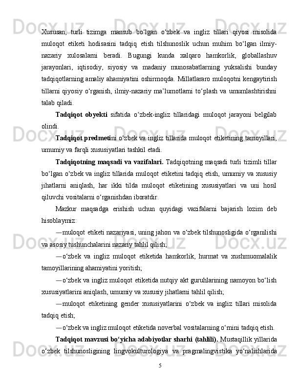 Xususan,   turli   tizimga   mansub   bo‘lgan   o‘zbek   va   ingliz   tillari   qiyosi   misolida
muloqot   etiketi   hodisasini   tadqiq   etish   tilshunoslik   uchun   muhim   bo‘lgan   ilmiy-
nazariy   xulosalarni   beradi.   Bugungi   kunda   xalqaro   hamkorlik,   globallashuv
jarayonlari,   iqtisodiy,   siyosiy   va   madaniy   munosabatlarning   yuksalishi   bunday
tadqiqotlarning amaliy ahamiyatini  oshirmoqda. Millatlararo muloqotni kengaytirish
tillarni  qiyosiy  o‘rganish,  ilmiy-nazariy  ma’lumotlarni  to‘plash   va  umumlashtirishni
talab qiladi.
Tadqiqot   obyekti   sifatida   o zbek-ingliz   tillaridagi   muloqot   jarayoni   belgilabʻ
olindi. 
Tadqiqot predmeti ni   o‘zbek va ingliz tillarida muloqot etiketining tamoyillari,
umumiy va farqli xususiyatlari tashkil etadi.
Tadqiqotning maqsadi  va vazifalari.   Tadqiqotning maqsadi  turli  tizimli tillar
bo‘lgan o‘zbek va ingliz tillarida muloqot etiketini tadqiq etish, umumiy va xususiy
jihatlarni   aniqlash,   har   ikki   tilda   muloqot   etiketining   xususiyatlari   va   uni   hosil
qiluvchi vositalarni o‘rganishdan iboratdir.
Mazkur   maqsadga   erishish   uchun   quyidagi   vazifalarni   bajarish   lozim   deb
hisoblaymiz:
― muloqot etiketi nazariyasi, uning jahon va o‘zbek tilshunosligida o‘rganilishi
va asosiy tushunchalarini nazariy tahlil qilish;
― o‘zbek   va   ingliz   muloqot   etiketida   hamkorlik,   hurmat   va   xushmuomalalik
tamoyillarining ahamiyatini yoritish;
― o‘zbek va ingliz muloqot etiketida nutqiy akt guruhlarining namoyon bo‘lish
xususiyatlarini aniqlash, umumiy va xususiy jihatlarni tahlil qilish;
― muloqot   etiketining   gender   xususiyatlarini   o‘zbek   va   ingliz   tillari   misolida
tadqiq etish;
― o‘zbek va ingliz muloqot etiketida noverbal vositalarning o‘rnini tadqiq etish.
Tadqiqot mavzusi bo‘yicha adabiyotlar sharhi (tahlili).   Mustaqillik yillarida
o‘zbek   tilshunosligining   lingvokulturologiya   va   pragmalingvistika   yo‘nalishlarida
5