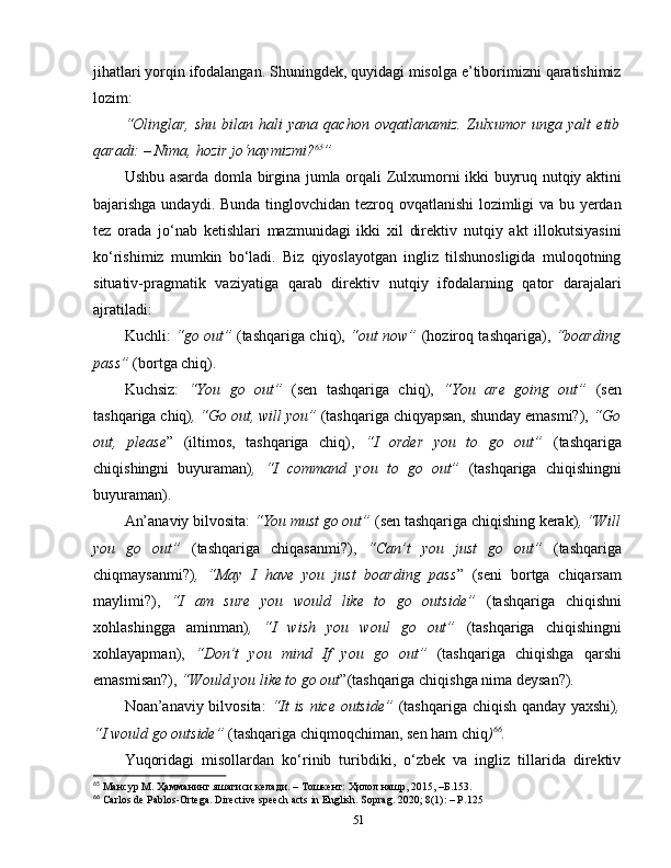 jihatlari yorqin ifodalangan. Shuningdek, quyidagi misolga e’tiborimizni qaratishimiz
lozim:
“Olinglar,   shu   bilan   hali   yana   qachon   ovqatlanamiz.   Zulxumor   unga   yalt   etib
qaradi: –   Nima,   hozir jo‘naymizmi? 65
”  
Ushbu asarda   domla   birgina   jumla   orqali   Zulxumorni   ikki   buyruq   nutqiy   aktini
bajarishga undaydi.   Bunda tinglovchidan tezroq ovqatlanishi lozimligi va bu yerdan
tez   orada   jo‘nab   ketishlari   mazmunidagi   ikki   xil   direktiv   nutqiy   akt   illokutsiyasini
ko‘rishimiz   mumkin   bo‘ladi.   Biz   qiyoslayotgan   ingliz   tilshunosligida   muloqotning
situativ-pragmatik   vaziyatiga   qarab   direktiv   nutqiy   ifodalarning   qator   darajalari
ajratiladi: 
Kuchli:   “go out”   (tashqariga chiq),   “out now”   (hoziroq tashqariga),   “boarding
pass”  (bortga chiq).
Kuchsiz:   “You   go   out”   (sen   tashqariga   chiq),   “You   are   going   out”   (sen
tashqariga chiq) , “Go out, will you”  (tashqariga chiqyapsan, shunday emasmi?),  “Go
out,   please ”   (iltimos,   tashqariga   chiq),   “I   order   you   to   go   out”   (tashqariga
chiqishingni   buyuraman) ,   “I   command   you   to   go   out”   (tashqariga   chiqishingni
buyuraman).
An’anaviy bilvosita:  “You must go out”  (sen tashqariga chiqishing kerak) , “Will
you   go   out”   (tashqariga   chiqasanmi?),   “Can’t   you   just   go   out”   (tashqariga
chiqmaysanmi?) ,   “May   I   have   you   just   boarding   pass ”   (seni   bortga   chiqarsam
maylimi?),   “I   am   sure   you   would   like   to   go   outside”   (tashqariga   chiqishni
xohlashingga   aminman) ,   “I   wish   you   woul   go   out”   (tashqariga   chiqishingni
xohlayapman),   “Don’t   you   mind   If   you   go   out”   (tashqariga   chiqishga   qarshi
emasmisan?),  “Would you like to go out ”(tashqariga chiqishga nima deysan?). 
Noan’anaviy bilvosita:   “It is nice outside”   (tashqariga chiqish qanday yaxshi) ,
“I would go outside”  (tashqariga chiqmoqchiman, sen ham chiq ) 66
.
Yuqoridagi   misollardan   ko‘rinib   turibdiki,   o‘zbek   va   ingliz   tillarida   direktiv
65
 Мансур М. Ҳамманинг яшагиси келади. – Тошкент: Ҳилол нашр, 2015, –Б.153.
66
 Carlos de Pablos-Ortega. Directive speech acts in English. Soprag. 2020; 8(1): – P.125
51 