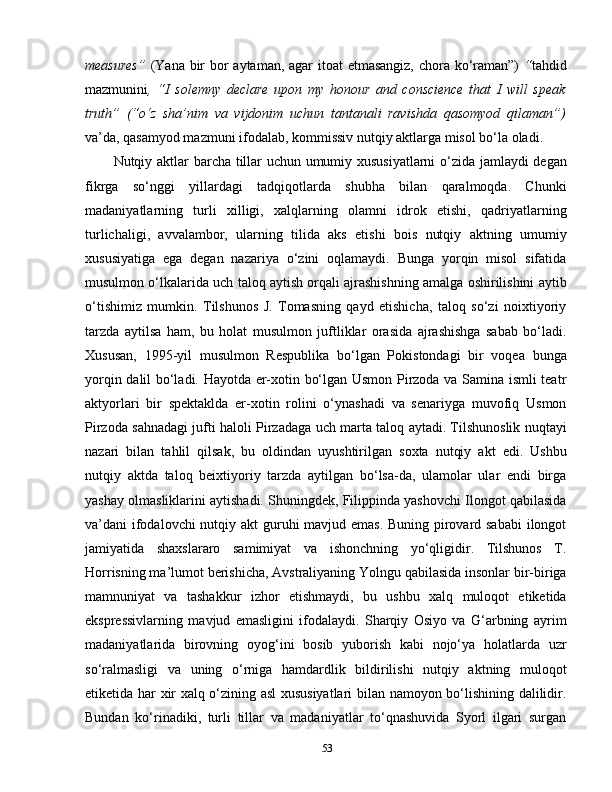 measures”   (Yana bir  bor aytaman, agar  itoat  etmasangiz, chora ko‘raman”)   “ tahdid
mazmunini ,   “I   solemny   declare   upon   my   honour   and   conscience   that   I   will   speak
truth”   (“o‘z   sha’nim   va   vijdonim   uchun   tantanali   ravishda   qasomyod   qilaman”)
va’da, qasamyod mazmuni ifodalab, kommissiv nutqiy aktlarga misol bo‘la oladi.
Nutqiy aktlar   barcha tillar uchun umumiy xususiyatlarni  o‘zida jamlaydi degan
fikrga   so‘nggi   yillardagi   tadqiqotlarda   shubha   bilan   qaralmoqda.   Chunki
madaniyatlarning   turli   xilligi,   xalqlarning   olamni   idrok   etishi,   qadriyatlarning
turlichaligi,   avvalambor,   ularning   tilida   aks   etishi   bois   nutqiy   aktning   umumiy
xususiyatiga   ega   degan   nazariya   o‘zini   oqlamaydi.   Bunga   yorqin   misol   sifatida
musulmon o‘lkalarida uch taloq aytish orqali ajrashishning amalga oshirilishini aytib
o‘tishimiz   mumkin.   Tilshunos   J.   Tomasning   qayd   etishicha,   taloq   so‘zi   noixtiyoriy
tarzda   aytilsa   ham,   bu   holat   musulmon   juftliklar   orasida   ajrashishga   sabab   bo‘ladi.
Xususan,   1995-yil   musulmon   Respublika   bo‘lgan   Pokistondagi   bir   voqea   bunga
yorqin dalil bo‘ladi. Hayotda er-xotin bo‘lgan Usmon Pirzoda va Samina ismli teatr
aktyorlari   bir   spektaklda   er-xotin   rolini   o‘ynashadi   va   senariyga   muvofiq   Usmon
Pirzoda sahnadagi jufti haloli Pirzadaga uch marta taloq aytadi. Tilshunoslik nuqtayi
nazari   bilan   tahlil   qilsak,   bu   oldindan   uyushtirilgan   soxta   nutqiy   akt   edi.   Ushbu
nutqiy   aktda   taloq   beixtiyoriy   tarzda   aytilgan   bo‘lsa-da,   ulamolar   ular   endi   birga
yashay olmasliklarini aytishadi. Shuningdek, Filippinda yashovchi Ilongot qabilasida
va’dani ifodalovchi  nutqiy akt  guruhi mavjud emas. Buning pirovard sababi  ilongot
jamiyatida   shaxslararo   samimiyat   va   ishonchning   yo‘qligidir.   Tilshunos   T.
Horrisning ma’lumot berishicha, Avstraliyaning Yolngu qabilasida insonlar bir-biriga
mamnuniyat   va   tashakkur   izhor   etishmaydi,   bu   ushbu   xalq   muloqot   etiketida
ekspressivlarning   mavjud   emasligini   ifodalaydi.   Sharqiy   Osiyo   va   G‘arbning   ayrim
madaniyatlarida   birovning   oyog‘ini   bosib   yuborish   kabi   nojo‘ya   holatlarda   uzr
so‘ralmasligi   va   uning   o‘rniga   hamdardlik   bildirilishi   nutqiy   aktning   muloqot
etiketida har xir xalq o‘zining asl xususiyatlari  bilan namoyon bo‘lishining dalilidir.
Bundan   ko‘rinadiki,   turli   tillar   va   madaniyatlar   to‘qnashuvida   Syorl   ilgari   surgan
53 