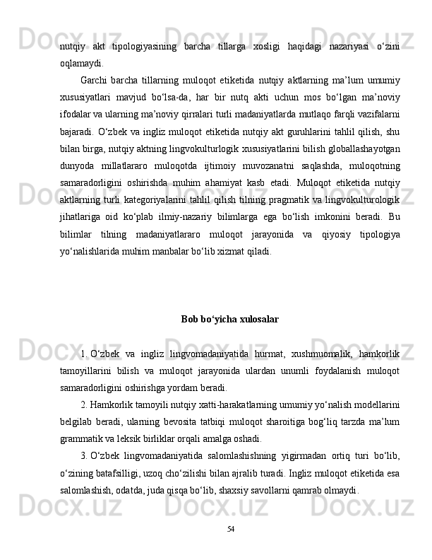 nutqiy   akt   tipologiyasining   barcha   tillarga   xosligi   haqidagi   nazariyasi   o‘zini
oqlamaydi.
Garchi   barcha   tillarning   muloqot   etiketida   nutqiy   aktlarning   ma’lum   umumiy
xususiyatlari   mavjud   bo‘lsa-da,   har   bir   nutq   akti   uchun   mos   bo‘lgan   ma’noviy
ifodalar va ularning ma’noviy qirralari turli madaniyatlarda   mutlaqo   farqli   vazifalarni
bajaradi. O‘zbek  va ingliz muloqot  etiketida nutqiy akt  guruhlarini  tahlil  qilish,  shu
bilan birga, nutqiy aktning lingvokulturlogik xususiyatlarini bilish globallashayotgan
dunyoda   millatlararo   muloqotda   ijtimoiy   muvozanatni   saqlashda,   muloqotning
samaradorligini   oshirishda   muhim   ahamiyat   kasb   etadi.   M uloqot   etiketida   nutqiy
aktlarning   turli   kategoriyalarini   tahlil   qilish   tilning   pragmatik   va   lingvokulturologik
jihatlariga   oid   ko‘plab   ilmiy-nazariy   bilimlarga   ega   bo‘lish   imkonini   beradi.   Bu
bilimlar   tilning   madaniyatlararo   muloqot   jarayonida   va   qiyosiy   tipologiya
yo‘nalishlarida muhim manbalar bo‘lib xizmat qiladi. 
Bob bo‘yicha xulosalar
1. O‘zbek   va   ingliz   lingvomadaniyatida   hurmat,   xushmuomalik,   hamkorlik
tamoyillarini   bilish   va   muloqot   jarayonida   ulardan   unumli   foydalanish   muloqot
samaradorligini oshirishga yordam beradi. 
2. Hamkorlik tamoyili nutqiy xatti-harakatlarning umumiy yo‘nalish modellarini
belgilab   beradi,   ularning   bevosita   tatbiqi   muloqot   sharoitiga   bog‘liq   tarzda   ma’lum
grammatik va leksik birliklar orqali amalga oshadi.
3. O‘zbek   lingvomadaniyatida   salomlashishning   yigirmadan   ortiq   turi   bo‘lib,
o‘zining batafsilligi, uzoq cho‘zilishi bilan ajralib turadi. Ingliz muloqot etiketida esa
salomlashish, odatda, juda qisqa bo‘lib, shaxsiy savollarni qamrab olmaydi .
54 